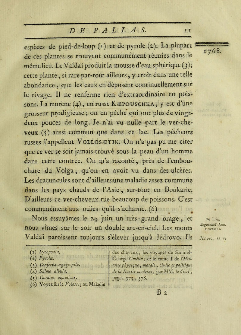 espèces de pied-de-loup (i) et de pyrole (z). La plupart de ces plantes se trouvent communément réunies dans le même lieu. LeValdai produit la mousse d’eau sphérique (3); cette plante, si rare par-tout ailleurs, y croît dans une telle abondance , que les eaux en déposent continuellement sur îe rivage. Il ne renferme rien d’extraordinaire en pois- sons. La murène (4), en russe Kæpouschka, y est d’une grosseur prodigieuse ; on en pêche qui ont plus de vingt- deux pouces de long. Je n’ai vu nulle part le ver-che- veux ($) aussi commun que dans ce lac. Les pêcheurs russes l’appellent Vollosætik. On n’a pas pu me citer que ce ver se soit jamais trouvé sous la peau d’un homme dans cette contrée. On ip’a raconté, près de l’embou- chure du Volga, qu’on en avoit vu dans des ulcères. Les dracuncuîes sont d’ailleurs une maladie assez commune dans les pays chauds de l’Asie, sur-tout en Boukarie, D’ailleurs ce ver-cheveux tue beaucoup de poissons. C’est communément aux oulies qu’il s’acharne. (6) Nous essuyâmes le 29 juin un très-grand orage, et nous vîmes sur le soir un double arc-en-ciel. Les monts Valdaï paroissent toujours s’élever jusqu’à Jédrovo. Ils 1768. 29 juin. Sogorskuï-Jam; 2 verstes. Jédrovo. 2ï v. (1) Lycopodia. (2) Pyrolœ. (3) Conferva cegagrcpila. (4) Salmo albtila. fj) Gordius aquaùcus. £6) Voyez furie Volasse{ ou Maladie des cheveux, les voyages de Samuel- George Gméltn ; et le tome I de Y His- toire physique , morale , civile et politique de la Russie moderne, par MM, le Clerc , Pages 375 > 378. B 2