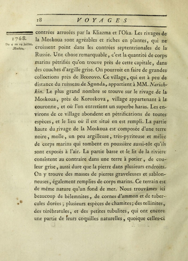 mmm contrées arrosées par la Kliazma et l’Oka. Les rivages de 1768. ]a Moskoua sont agréables et riches en plantes, qui ne Du 4 au 14 juillet. . -il / Moskou, croissent point dans les contrées septentrionales de la Russie. Une chose remarquable, c’est la quantité de corps marins pétrifiés quon trouve près de cette capitale, dans des couches d’argille grise. O11 pourroit en faire de grandes collections près de Brozovo. Ce village, qui est à peu de distance du ruisseau de Sgonda, appartient à MM. Narich- kin. Le plus grand nombre se trouve sur le rivage de la Moskoua, près de Koroskova, village appartenant à la couronne, et où l’on entretient un superbe haras. Les en- virons de ce village abondent en pétrifications de toutes espèces, et le lieu où il est situé en est rempli. La partie haute du rivage de la Moskoua est composée d’une terre noire, molle, un peu argilleuse, très-pyriteuse et mélée de corps marins qui tombent en poussière aussi-tôt qu’ils sont exposés à l’air. La partie basse et le lit de la rivière consistent au contraire dans une terre à potier, de cou- leur grise, aussi dure que la pierre dans plusieurs endroits. On y trouve des masses de pierres graveleuses et sablon- neuses , également remplies de corps marins. Ce terrain est de même nature qu’un fond de mer. Nous trouvâmes ici beaucoup de bélemnites , de cornes d’ammon et de tuber- • ! cules dorées ; plusieurs espèces dechamites; des tellinites, des térébratules, et des petites tubulites, qui ont encore une partie de îeurs coquilles naturelles, quoique celles-ci