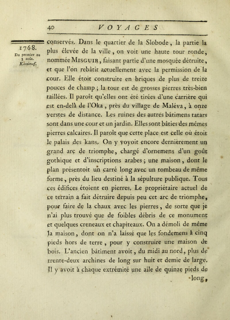 1768. Du premier au 3 août. Kàsslmof, conservés. Dans le quartier de la Slobode, la partie la plus élevée de la ville , on voit une haute tour ronde, nomméeMisguir, faisant partie d’une mosquée détruite, et que l’on rebâtit actuellement avec la permission de la cour. Elle étoit construite en briques de plus de treize pouces de champ ; la tour est de grosses pierres très-bien taillées. Il paroît qu’elles ont été tirées d’une carrière qui est en-delà de l’Oka , près du village de Maléva, à onze yerstes de distance. Les ruines des autres bâtimens tatars sont dans une cour et un jardin. Elles sont bâties des mêmes pierres calcaires. Il paroît que cette place est celle où étoit le palais des kans. On y voyoit encore dernièrement 114 grand arc de triomphe, chargé d’ornemens d’un goût gothique et d’inscriptions arabes ; une maison, dont le plan présentoit un carré long avec un tombeau de même forme, près du lieu destiné à la sépulture publique. Tous ces édifices étoient en pierres. Le propriétaire actuel de ce terrain a fait détruire depuis peu cet arc de triomphe, pour faire de la chaux avec les pierres, de sorte que je n’ai plus trouvé que de foibles débris de ce monument et quelques créneaux et chapiteaux. On a démoli de même la maison, dont on n’a laissé que les fondemens à cinq pieds hors de terre , pour y construire une maison de bois. L’ancien bâtiment avoit, du midi au nord, plus de trente-deux archines de long sur huit et demie de large. Il y avoit à chaque extrémité une aile de quinze pieds de •long.