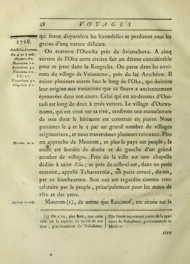 1768. Atdabiévo.i ventes. Du 4 au 6 août. Akschovo. 8 v. ffîouratova. 1 v. Zantscliour, 4 v. Voïoutino. 6 v. . Léki. 5 v. Voussokova. 5 v. Grifcoiovo. 7 v. JApurtm. ao v. Qu 6 3U 11 août» qui firent disparoître les hirondelles et perdirent tous les grains d’une nature délicate. On traverse l’Ounsha près de Svistschova. A cinq verstes de l’Oka cette rivière fait un détour considérable pour se jeter dans la- Ksogscha. On passe dans les envi- rons du village de Voïoutino, près du lac Arschévo. Il existe plusieurs autres lacs le long de l’Oka, qui doivent leur origine aux variations que ce fleuve a anciennement éprouvées dans son cours. Celui qui est au-dessous d’Ous- tadi est long de deux k trois verstes. Le village d’Ourva- nomo, qui est situé sur sa rive, renferme une manufacture de soie dont le bâtiment est construit en pierre. Nous passâmes le 4 et le 5 par un grand nombre de villages seigneuriaux, et nous traversâmes plusieurs ruisseaux. Plus on approche de Mourom, et plus le pays est peuplé ; la route est bordée de droite et de gauche d’un grand nombre de villages. Près de la ville est une chapelle dédiée à saint Elle. ; et près de celle-ci est, dans un petit oratoire, appellé Tchassovnia , un puits creusé, dit-on, par ce bienheureux. Son eau est regardée comme très- salutaire par le peuple , principalement pour les maux de tête et des yeux. Mourom (1), de même que Kassimof, est située sur la (x) On a vu, plus Üaut, que cette ville est la capitale du cercle de son iicm , gouvernement de Volodimer. Elle faisoit auparavant partie de la pro- vince de Volodimer, gouvernement de Moskou. rive