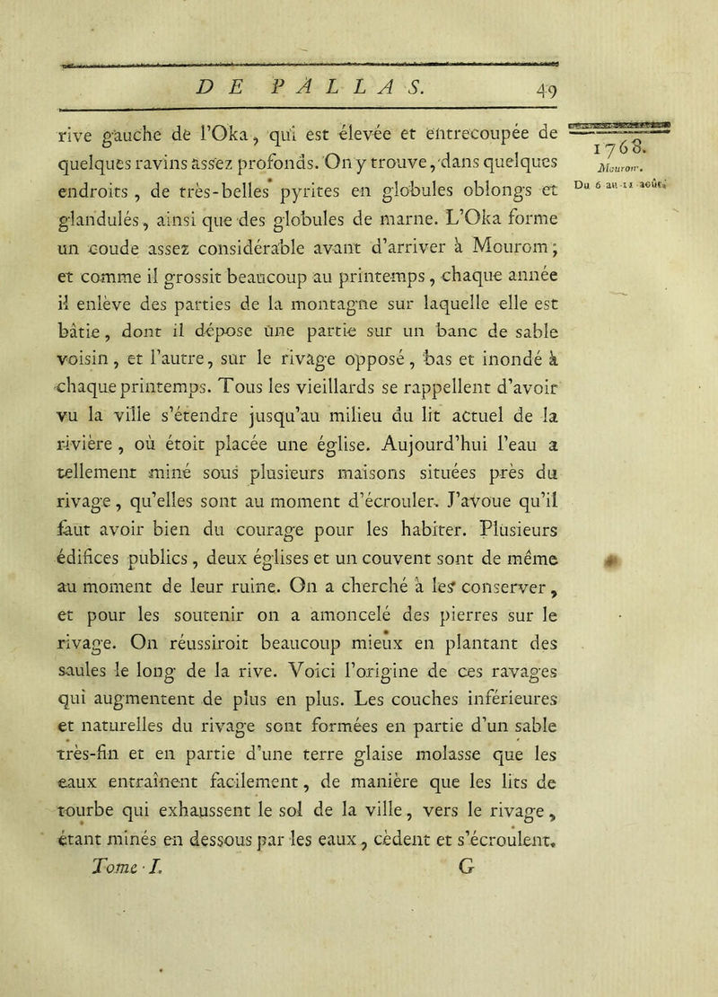 rive gauche de l’Oka, qui est élevée et entrecoupée de quelques ravins assez profonds. On y trouve, dans quelques Mouron-. endroits, de très-belles’pyrites en globules oblongs et Du6aul 1 a°ût* glandulés, ainsi que des globules de marne. L’Oka forme un coude assez considérable avant d’arriver à Mourom ; et comme il grossit beaucoup au printemps, chaque année il enlève des parties de la montagne sur laquelle elle est bâtie , dont il dépose une partie sur un banc de sable voisin, et l’autre, sur le rivage opposé, bas et inondé à chaque printemps. Tous les vieillards se rappellent d’avoir vu la ville s’étendre jusqu’au milieu du lit actuel de la rivière, où étoit placée une église. Aujourd’hui l’eau a tellement miné sons plusieurs maisons situées près du rivage, qu’elles sont au moment d’écrouler- J’avoue qu’il faut avoir bien du courage pour les habiter. Plusieurs édifices publics, deux églises et un couvent sont de même au moment de leur ruine. On a cherché à les conserver 9 et pour les soutenir on a amoncelé des pierres sur le rivage. On réussiroit beaucoup mieux en plantant des saules le long de la rive. Voici l’origine de ces ravages qui augmentent de plus en plus. Les couches inférieures et naturelles du rivage sont formées en partie d’un sable très-fin et en partie d’une terre glaise molasse que les eaux entraînent facilement, de manière que les lits de tourbe qui exhaussent le sol de la ville, vers le rivage, étant minés en dessous par les eaux, cèdent et s’écroulent. Tom e ■ L G