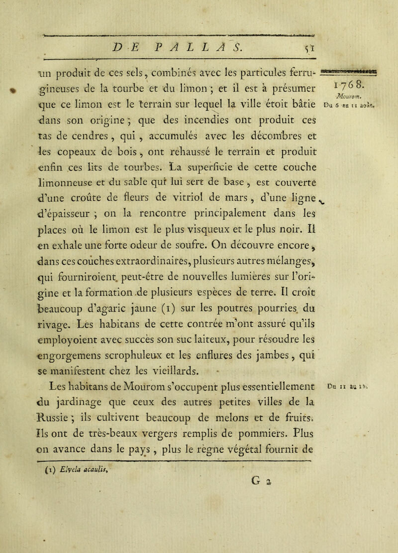 maissi ’.manwiMxng un produit de ces sels, combinés avec les particules ferru- , gineuses de la tourbe et du limon ; et il est à présumer que ce limon est le terrain sur lequel la ville étoit bâtie dans son origine ; que des incendies ont produit ces tas de cendres, qui , accumulés avec les décombres et les copeaux de bois, ont rehaussé le terrain et produit enfin ces lits de tourbes. La superficie de cette couche limonneuse et du sable qui lui sert de base , est couverte d’une croûte de fleurs de vitriol de mars , d’une ligne d’épaisseur ; on la rencontre principalement dans les places où le limon est le plus visqueux et le plus noir. Il en exhale une forte odeur de soufre. On découvre encore , dans ces couches extraordinaires, plusieurs autres mélanges, qui fburniroient peut-être de nouvelles lumières sur l’ori- gine et laformation.de plusieurs espèces de terre. Il croît beaucoup d’agaric jaune (i) sur les poutres pourries du rivage. Les habitans de cette contrée m’ont assuré qu’ils employoient avec succès son suc laiteux, pour résoudre les engorgemens scrophiileux et les enflures des jambes, qui se manifestent chez les vieillards. Les habitans de Mourom s’occupent plus essentiellement du jardinage que ceux des autres petites villes de la Russie ils cultivent beaucoup de melons et de fruits. Ils ont de très-beaux vergers remplis de pommiers. Plus on avance dans le pays , plus le règne végétal fournit de G & 1768. Mourorti, Du 6 e» u août. Du 11 au îS. (1) Elvda acaulis.