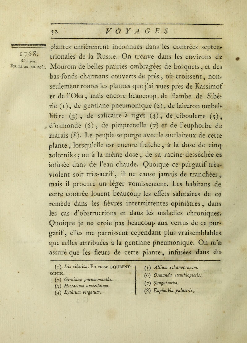 176 8. Tilourom. - plantes entièrement inconnues dans les contrées septeiir trionales de la Russie. On trauve dans les environs de au «.août. Mourom de belles prairies ombragées de bosquets, et des bas-fonds charmans couverts de prés, où croissent, nom seulement toutes les plantes que j’ai vues près de Kassimof et de TQka , mais encore- beaucoup. de flambe de Sibé1 2 * 4- rie (1), de gentiane pneumonique (2), de laiteron ombeb lïfere (3), de saficaire-à tiges (4), de_ciboulette (5), , d’osmonde (6) , de pimprenelîe (7) et de l’euphorbe de marais (8). Le peuple se purge avec le suc laiteux de cette plante, lorsqu’elle est encore fraîche, à la dose de cinq zolotniks ; ou à la même dose , de sa racine desséchée es infusée dans de l’eau chaude. Quoique ce purgatif très- violent soit très-actif, il ne cause jamais de tranchées, mais il procure un léger vomissement. Les habitans de cette contrée louent beaucoup les effets salutaires de ce remède dans les fièvres intermittentes opiniâtres , dans les cas d’obstructions et dans les maladies chroniques. Quoique je ne croie pas beaucoup aux vertus de ce pur- gatif, elles me paroissent cependant plus vraisemblables que celles attribuées à la gentiane pneumonique. On m’a assuré que les fleurs de cette plante , infusées dans du? (1) Iris siherica. En russe BQUBENT- SCHIK. (2) Gentiana pneumonanthe. (.3) Hieracium umb'ellatum. (4) Lythrum virgatum, (<j) Allium sckœncprasum. (t>) Osmunda struthiopteris, (7) ÿanguisorba. (8) Euphorbia palus t ris