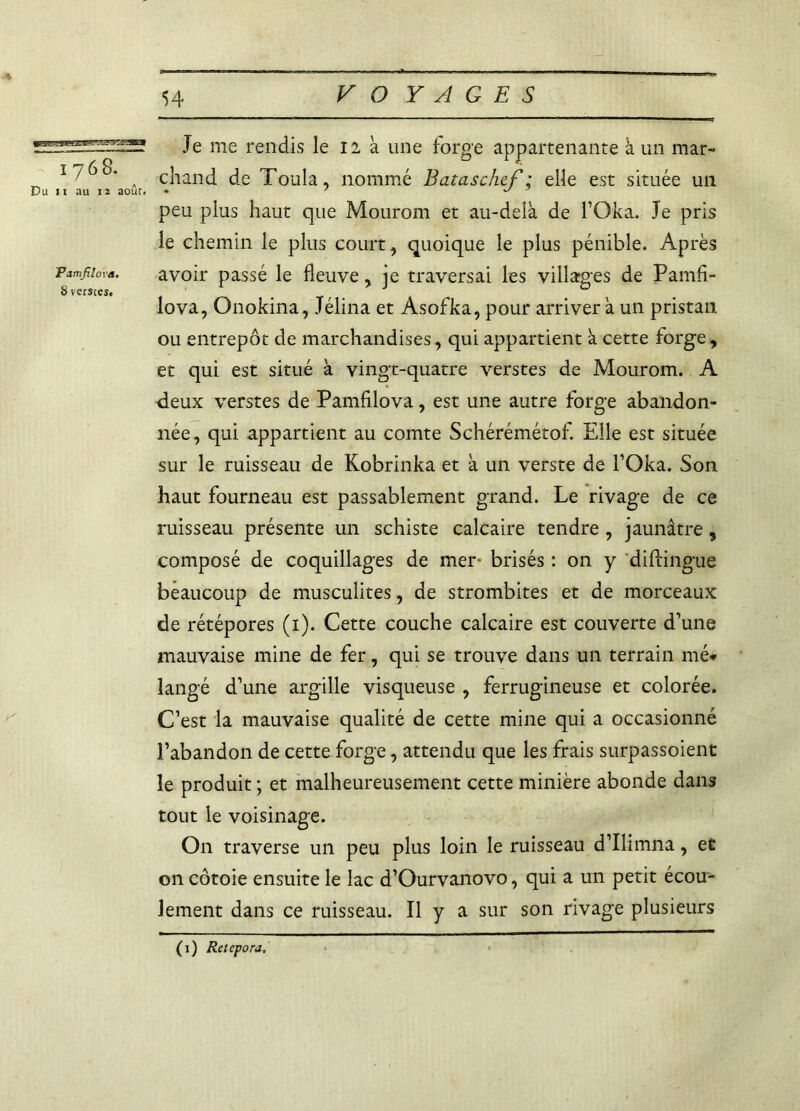 Je me rendis le il à une forge appartenante à un mar- ï /68. ^ chand de Toula, nommé Bataschef: elle est située un Du ii au 12 août. • ' ^ peu plus haut que Mourom et au-delà de l’Oka. Je pris le chemin le plus court, quoique le plus pénible. Après pamfiiova. avoir passé le fleuve, ie traversai les villages de Pamfi- 8 verstes. 1 . . J ° lova, Onokina, Jélina et Asofka, pour arriver à un pristan ou entrepôt de marchandises, qui appartient à cette forge, et qui est situé à vingt-quatre verstes de Mourom. A deux verstes de Pamfiiova, est une autre forge abandon- née, qui appartient au comte Schérémétof. Elle est située sur le ruisseau de Kobrinka et à un verste de TOka. Son haut fourneau est passablement grand. Le rivage de ce ruisseau présente un schiste calcaire tendre, jaunâtre, composé de coquillages de mer- brisés : on y diftingue beaucoup de musculites, de strombites et de morceaux de rétépores (i). Cette couche calcaire est couverte d’une mauvaise mine de fer, qui se trouve dans un terrain mé- langé d’une argille visqueuse , ferrugineuse et colorée. C’est la mauvaise qualité de cette mine qui a occasionné l’abandon de cette forge, attendu que les frais surpassoient le produit ; et malheureusement cette minière abonde dans tout le voisinage. On traverse un peu plus loin le ruisseau d’Ilimna, et on côtoie ensuite le lac d’Ourvanovo, qui a un petit écou- lement dans ce ruisseau. Il y a sur son rivage plusieurs (i) Retepora,