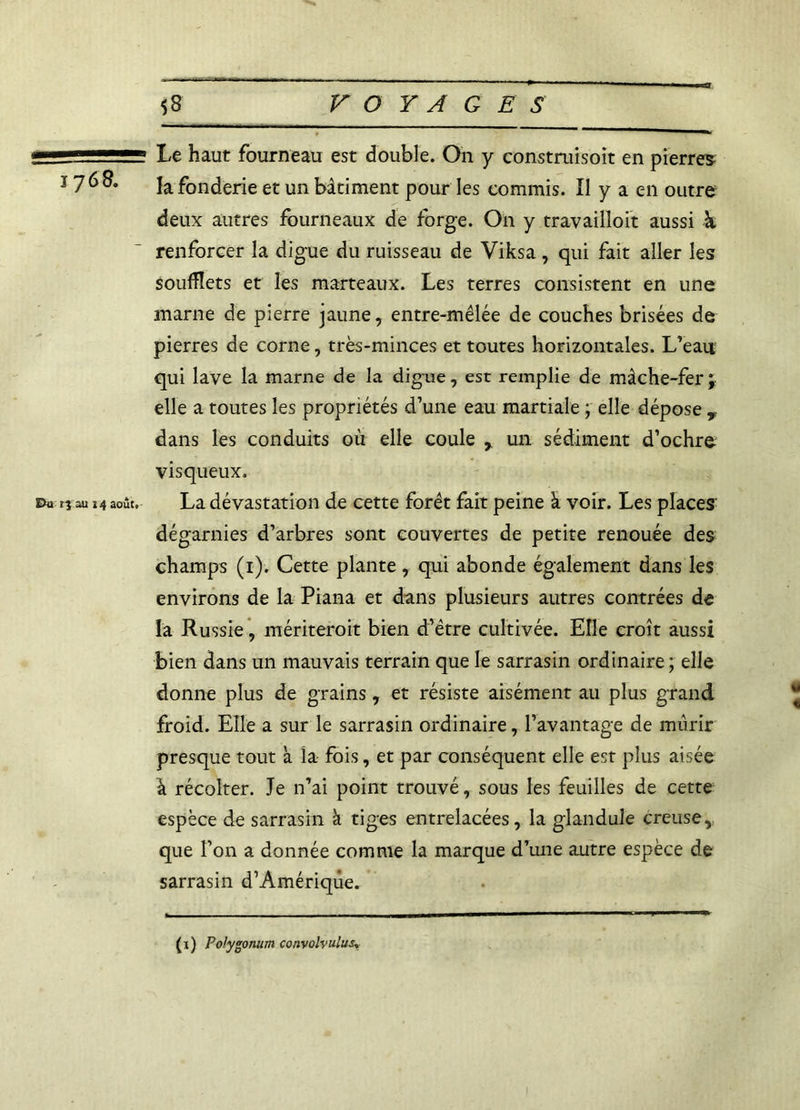 1768. Pu îj au 14 août, Le haut fourneau est double. On y construisoit en pierres, la fonderie et un bâtiment pour les commis. Il y a en outre deux autres fourneaux de forge. On y travailloit aussi k renforcer la digue du ruisseau de Viksa , qui fait aller les soufflets et les marteaux. Les terres consistent en une marne de pierre jaune, entre-mêlée de couches brisées de pierres de corne, très-minces et toutes horizontales. L’eau qui lave la marne de la digue, est remplie de mâche-fer ; elle a toutes les propriétés d’une eau martiale ; elle dépose y dans les conduits où elle coule r un sédiment d’ochre visqueux. La dévastation de cette forêt fait peine k voir. Les places dégarnies d’arbres sont couvertes de petite renouée des champs (1). Cette plante , qui abonde également dans les environs de la Piana et dans plusieurs autres contrées de la Russie, mériteroit bien d’être cultivée. Elle croît aussi bien dans un mauvais terrain que le sarrasin ordinaire; elle donne plus de grains, et résiste aisément au plus grand froid. Elle a sur le sarrasin ordinaire, l’avantage de mûrir presque tout k la fois, et par conséquent elle est plus aisée k récolter. Je n’ai point trouvé, sous les feuilles de cette espèce de sarrasin k tiges entrelacées, la glandule creuse, que l’on a donnée comme la marque d’une autre espèce de sarrasin d’Amérique. (x) Polygonum convolvulusy