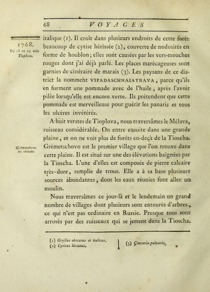 I768. Du ï8 au 19 août. Tlvplova. 'Gnnretschovo. »o vérités. italique (r). Il croît dans plusieurs endroits de cette forêt beaucoup de cytise hérissée (2), couverte de nodosités en forme de houblon ; elles sont causées par les vers-mouches rouges dont j’ai déjà parlé. Les places marécageuses sont garnies de cinéraire de marais (3). Les paysans de ce dis- trict la nomment vipadaschnaiatrava , parce qu’ils en forment une pommade avec de l’huile , après l’avoir pilée lorsqu’elle est encore verte. Ils prétendent que cette pommade est merveilleuse pour guérir les panaris et tous les ulcères invétérés. A huit verstes de Tioplova, nous traversâmes le Méîava, ruisseau considérable. On entre ensuite dans une grande plaine, et 011 ne voit plus de forêts en-deçà de la Tioseha. Grémetschovo est le premier village que l’on trouve dans cette plaine. Il est situé sur une des élévations baignées par la Tioseha. L’une d’elles est composée de pierre calcaire très-dure, remplie de trous. Elle a à sa base plusieurs sources abondantes, dont les eaux réunies font aller un moulin. Nous traversâmes ce jour-là et le lendemain un grand nombre de villages dont plusieurs sont entourés d’arbres.,, ce qui n’est pas ordinaire en Russie. Presque tous sont arrosés par des ruisseaux qui se jettent dans la Tioseha» (1) Gryllus obscurus et italicus. (z) Cytisus hirsutus. (3) Çineraria palustris.