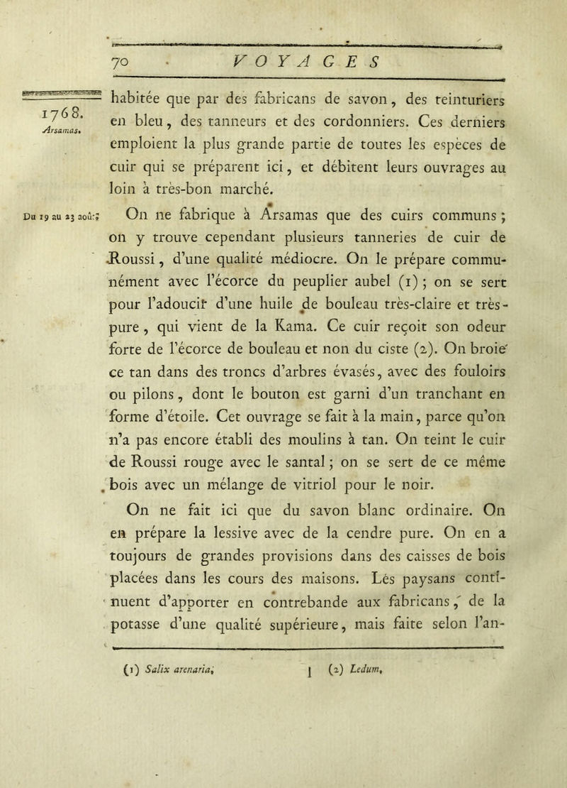 habitée que par des fabricans de savon, des teinturiers en bleu, des tanneurs et des cordonniers. Ces derniers JÎrsamas• ' emploient la plus grande partie de toutes les espèces de cuir qui se préparent ici, et débitent leurs ouvrages au loin à très-bon marché. Du 19 au *3 aoùrj On ne fabrique à Arsamas que des cuirs communs ; 011 y trouve cependant plusieurs tanneries de cuir de -Roussi, d’une qualité médiocre. On le prépare commu- nément avec l’écorce du peuplier aubel (1) ; on se sert pour l’adoucif d’une huile de bouleau très-claire et très- pure , qui vient de la Kama. Ce cuir reçoit son odeur forte de l’écorce de bouleau et non du ciste (2). O11 broie' ce tan dans des troncs d’arbres évasés, avec des fouloirs ou pilons, dont le bouton est garni d’un tranchant en forme d’étoile. Cet ouvrage se fait à la main, parce qu’on 11’a pas encore établi des moulins à tan. On teint le cuir de Roussi rouge avec le santal ; on se sert de ce même . bois avec un mélange de vitriol pour le noir. On ne fait ici que du savon blanc ordinaire. On en prépare la lessive avec de la cendre pure. O11 en a toujours de grandes provisions dans des caisses de bois placées dans les cours des maisons. Lés paysans conti- nuent d’apporter en contrebande aux fabricansde la potasse d’une qualité supérieure, mais faite selon l’an-