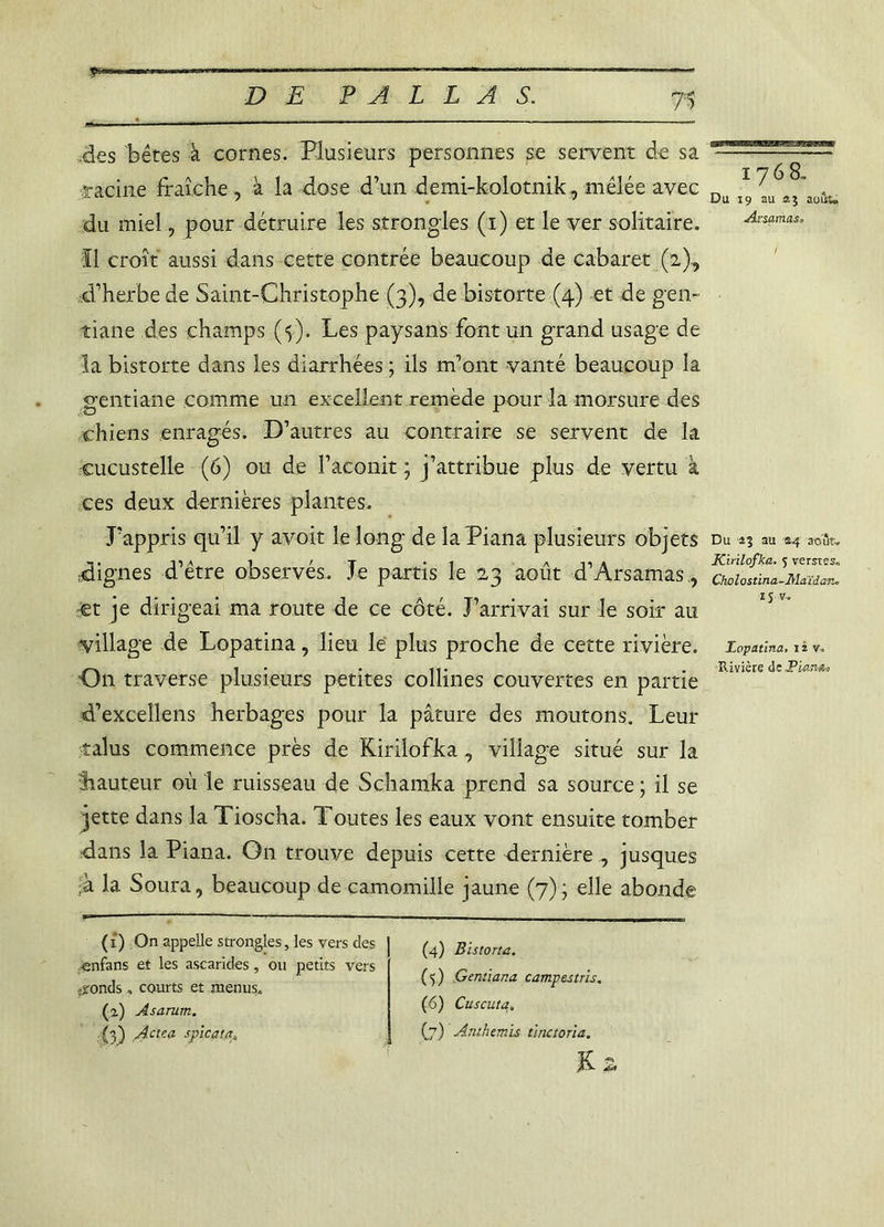 ^gga« lTHi‘rV-x r-lffririn.nfr-l-Mii.1» rt ■ m»n—vr» », ,. ■■i.fw. D E PAL LA S. 7=5 des bêtes à cornes. Plusieurs personnes se servent de sa racine fraîche, à la dose d’un demi-kolotnik, mêlée avec du miel, pour détruire les strongles (i) et le ver solitaire. ■II croît aussi dans cette contrée beaucoup de cabaret (2), ■d’herbe de Saint-Christophe (3), de bistorte (4) et de gen- tiane des champs (5). Les paysans font un grand usage de la bistorte dans les diarrhées ; ils m’ont vanté beaucoup la gentiane comme un excellent remède pour la morsure des chiens enragés. D’autres au contraire se servent de la cucustelle (6) on de l’aconit ; j’attribue plus de vertu à ces deux dernières plantes. J’appris qu’il y avoir le long de la Piana plusieurs objets dignes d’être observés. Je partis le 23 août d’Arsamas., -et je dirigeai ma route de ce côté. J’arrivai sur le soir au village de Lopatina, lieu lé plus proche de cette rivière. On traverse plusieurs petites collines couvertes en partie d’excellens herbages pour la pâture des moutons. Leur talus commence près de Kirilofka, village situé sur la hauteur où le ruisseau de Schamka prend sa source ; il se jette dans la Tioscha. Toutes les eaux vont ensuite tomber dans la Piana. On trouve depuis cette dernière , jusques ■h la Soura, beaucoup de camomille jaune (7); elle abonde (i) On appelle strongles, les vers des enfans et les ascarides, ou petits vers .fonds . courts et menus. (a) Asarum. (3) Actea spicata, (4) Bistorta. (5) Gentiar.a campas tris. (6) Cuscuta. (7) Anthémis tinctoria. & i^wksbesszeb 1768.. Du 19 au août. Arsamas» Du au £4 août. Kirilofka. 5 verstes. Cholostina-Maïdan. *S v, Lopatina. i iv. Rivière de Piana>