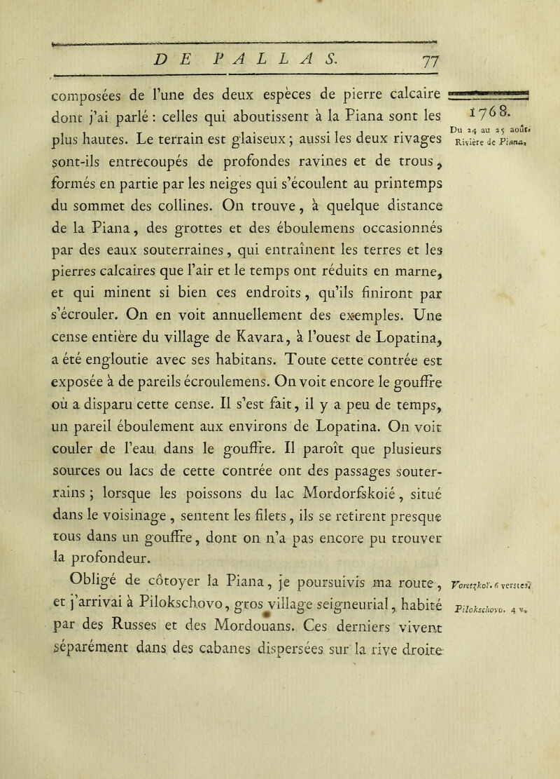 composées de l’une des deux espèces de pierre calcaire dont j’ai parlé : celles qui aboutissent a la Piana sont les plus hautes. Le terrain est glaiseux ; aussi les deux rivages sont-ils entrecoupés de profondes ravines et de trous , formés en partie par les neiges qui s’écoulent âu printemps du sommet des collines. On trouve, à quelque distance de la Piana, des grottes et des éboulemens occasionnés par des eaux souterraines, qui entraînent les terres et les pierres calcaires que l’air et le temps ont réduits en marne, et qui minent si bien ces endroits, qu’ils finiront par s’écrouler. On en voit annuellement des exemples. Une cense entière du village de Kavara, à l’ouest de Lopatina, a été engloutie avec ses habitans. Toute cette contrée est exposée à de pareils écroulemens. On voit encore le gouffre où a disparu cette cense. Il s’est fait, il y a peu de temps, un pareil éboulement aux environs de Lopatina. On voit couler de l’eau dans le gouffre. Il paroît que plusieurs sources ou lacs de cette contrée ont des passages souter- rains ; lorsque les poissons du lac Mordorfskoié, situé dans le voisinage , sentent les filets, ils se retirent presque tous dans un gouffre, dont on n’a pas encore pu trouver la profondeur. Obligé de côtoyer la Piana, je poursuivis ma route, et j’arrivai à Pilokschovo, gros village seigneurial, habité par des Russes et des Mordouans. Ces derniers vivent séparément dans des cabanes dispersées sur la rive droite- ï 76 8. Du 24 au 25 août. Rivière de Piwur, Voretikoï. 6 ventes} Pilokschovo. 4 v.*