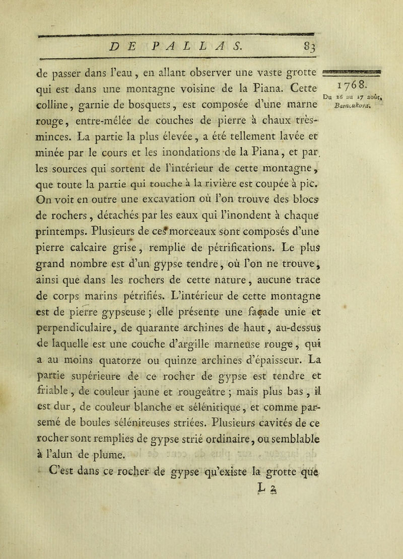 de passer dans Peau, en allant observer une vaste grotte qui est dans une montagne voisine de la Piana. Cette 1768. colline, garnie de bosquets, est composée d une marne BM-Uüiikova» rouge, entre-mêlée de couches de pierre à chaux très- minces. La partie la plus élevée, a été tellement lavée et minée par le cours et les inondations de la Piana, et par, les sources qui sortent de l'intérieur de cette montagne , que toute la partie qui touche à la rivière est coupée à pic. O11 voit en outre une excavation où Ton trouve des blocs de rochers, détachés par les eaux qui l’inondent à chaque printemps. Plusieurs de ce^morceaux sont composés d’une pierre calcaire grise, remplie de pétrifications. Le plus grand nombre est d’un gypse tendre, où l’on ne trouve , ainsi que dans les rochers de cette nature, aucune trace de corps marins pétrifiés. L’intérieur de cette montagne est de pierre gypseuse ; elle présente une faeade unie et perpendiculaire, de quarante archines de haut, au-dessus de laquelle est une couche d’argille marneuse roug'e, qui a au moins quatorze ou quinze archines d’épaisseur. La partie supérieure de ce rocher de gypse est tendre et friable, de couleur jaune et rougeâtre ; mais plus bas, il est dur, de couleur blanche et sélénitique, et comme par- semé de boules séléniteuses striées. Plusieurs cavités de ce rocher sont remplies de gypse strié ordinaire, ou semblable à l’alun de plume. C’est dans ce rocher de gypse qu’existe la grotte que V è