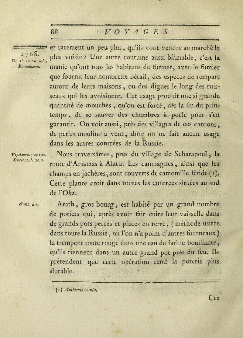 —” et rarement un peu plus, qu’ils vont vendre au marché le , plus voisin? Une autre coutume aussi blâmable, c’est la Hàmoukova. manie qu’ont tous les habitans de former, avec le fumier que fournit leur nombreux bétail, des espèces de rempart autour de leurs maisons, ou des digues le long des ruis- seaux qui les avoisinent. Cet usage produit une si grande quantité de mouches, qu’on est forcé, dès la fin du prin- temps , de se sauver des chambres à poêle pour s’en garantir. On voit aussi, près des villages de ces cantons, de petits moulins à vent, dont 011 ne fait aucun usage dans les autres contrées de la Russie. T’îpelsova. 5 verstes. Nous traversâmes, près du village de Scharapoul, la Scharapoul, iov. \A1‘T •• I route d Arsamas a Alatir. Les campagnes, ainsi que les champs en jachères, sont couverts de camomille fétide (1). Cette plante croît dans toutes les contrées situées au sud de l’Oka. Arath.tv. Arath, gros bourg, est habité par un grand nombre de potiers qui, après avoir fait cuire leur vaisselle dans de grands pots percés et placés en terre, ( méthode usitée dans toute la Russie, où l’on n’a point d’autres fourneaux ) la trempent toute rouge dans une eau de farine bouillante, qu’ils tiennent dans un autre grand pot près du feu. Ils prétendent que cette opération rend la poterie plus durable. (ï) Anthémis cotula. Ces