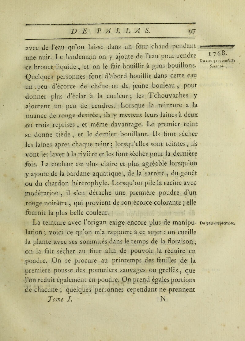 avec de l’eau qu’on laisse dans un four chaud pendant une nuit. Le lendemain on y ajoute de l’eau pour rendre ce brouet liquide , et on le fait bouillir à gros bouillons. Quelques personnes font d’abord bouillir dans cette eau un .peu d’écorce de chêne ou de jeune bouleau , pour donner plus d’éclat à la couleur ; les Tchouvaches y ajoutent un peu de cendres. Lorsque la teinture a la nuance de rouge desirée, ils y mettent leurs laines â deux ou trois reprises, et même davantage. Le premier teint se donne tiède, et le dernier bouillant. Ils font sécher les laines après chaque teint; lorsqu’elles sont teintes, ils vont les laver à la rivière et les font sécher pour la dernière fois,* La couleur est plus claire et plus agréable lorsqu’on y ajoute de la bardane aquatique , de la sarrète , du genêt ou du chardon hétérophyle. Lorsqu’on pile la racine avec modération, il s’en détache une première poudre d’un rouge noirâtre, qui provient de son écorce colorante ; elle fournit la plus belle couleur, La teinture avec l’origan exige encore plus de manipu- lation ; voici ce qu’on m’a rapporté à ce sujet : on cueille la plante avec ses sommités dans le temps de la floraison; on la fait sécher au four afin de pouvoir la réduire en poudre. On se procure au printemps des feuilles de la première pousse des pommiers sauvages ou greffés, que Ton réduit également en poudre. On prend égales portions de chacune ; quelques personnes cependant ne prennent Tome I\ N jiii m n ■* wnr 1768. Du : au ? st ptembre* Sara-nsk. t Du 3 au 4 septembre;