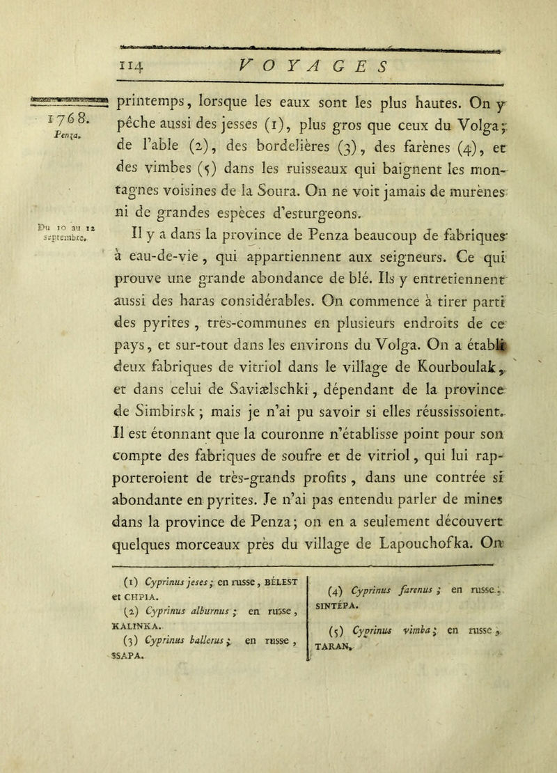 •avayj.wnw» 176 8. Penja. Du 10 au iî septembre. printemps, lorsque les eaux sont les plus hautes. On y pêche aussi des jesses (1), plus gros que ceux du Volga;: de Table (2), des bordehères (3), des farènes (4), et des vimbes (5) dans les ruisseaux qui baignent les mon- tagnes voisines de la Soura. On ne voit jamais de murènes ni de grandes espèces d’esturgeons. Il y a dans la province de Penza beaucoup de fabriques' à eau-de-vie , qui appartiennent aux seigneurs. Ce qui prouve une grande abondance de blé. Ils y entretiennent aussi des haras considérables. On commence à tirer parti des pyrites , très-communes en plusieurs endroits de ce pays, et sur-tout dans les environs du Volga. On a établi: deux fabriques de vitriol dans le village de Kourboulak, et dans celui de Saviælschki, dépendant de la province de Simbirsk ; mais je n’ai pu savoir si elles réussissoient. Il est étonnant que la couronne n’établisse point pour son compte des fabriques de soufre et de vitriol, qui lui rap- porteroient de très-grands profits, dans une contrée si abondante en pyrites. Je n’ai pas entendu parler de mines dans la province de Penza; on en a seulement découvert quelques morceaux près du village de Lapouchofka. On (1) Cyprinusjeses; en russe, BÉLEST et CHPIA. ^2) Cyprinus alburnus ; en russe , KALINKA. (3) Cyprinus b aller us ± en russe, SSAPA. (4) Cyprinus farenus ; en russe. SINTÉPA. (5) Cyvrinus virnba * en russe , taran.