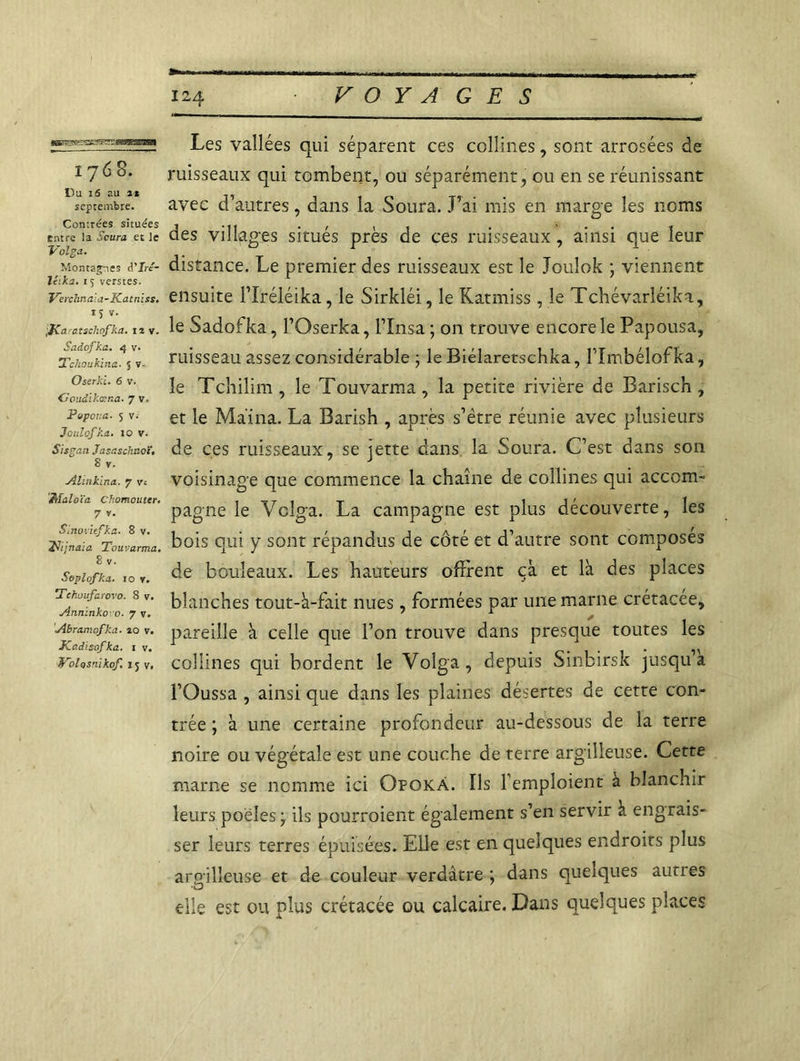 tgS^^SS^^PS^BBmSBOÊÊk ij 6 8. Du 16 au it septembre. Contrées situées entre la Scura et le Volga. Montasses d'Iré- liika. 15 verstes. Verchruiia-Katniss. *î »• [Ka atschofka. uy. Sadofka. 4 v- Tchoukina■ 5 v- Oserki. 6 v. Goudikœna. 7 v. Pvpcua. 5 v.- Jotclofka. 10 v. Sisgan Jasaschnoï, S v. Alinkina. 7 vi éhîaloïa Chomouter. 7 v. Sinoviefka. 8 v. y; jnaia Touvarma. 8 v. Soplofka. 10 y. Tchuufc tovo. 8 v. Anninko-o. 7 v. Abramofka. 20 v. JCadisofka. 1 v. Volosnikof. 15 V, Les vallées qui séparent ces collines, sont arrosées de ruisseaux qui tombent, ou séparément, ou en se réunissant avec d’autres, dans la Soura. J’ai mis en marge les noms des villages situés près de ces ruisseaux, ainsi que leur distance. Le premier des ruisseaux est le Joulok ; viennent ensuite l’Iréléika, le Sirkléi, le Katmiss, le Tchévarléika, le Sadofka, l’Oserka, l’Insa; on trouve encore le Papousa, ruisseau assez considérable ; le Biélaretschka, l’Imbélofka, le Tchilim , le Touvarma , la petite rivière de Barisch , et le Ma'ina. La Barish , après s’ëtre réunie avec plusieurs de ces ruisseaux, se jette dans la Soura. C’est dans son voisinage que commence la chaîne de collines qui accom- pagne le Volga. La campagne est plus découverte, les bois qui y sont répandus de côté et d’autre sont composés de bouleaux. Les hauteurs offrent çà et là des places blanches tout-à-fait nues, formées par une marne crétacée, pareille à celle que l’on trouve dans presque toutes les collines qui bordent le Volga, depuis Sinbirsk jusqu’à l’Oussa , ainsi que dans les plaines désertes de cette con- trée ; à une certaine profondeur au-dessous de la terre noire ou végétale est une couche de terre argilleuse. Cette marne se nomme ici Opokà. Ils l’emploient à blanchir leurs poêles ÿ ils pourroient également s’en servir à engrais- ser leurs terres épuisées. Elle est en quelques endroits plus aroilleuse et de couleur verdâtre ; dans quelques aunes elle est ou plus crétacée ou calcaire. Dans quelques places