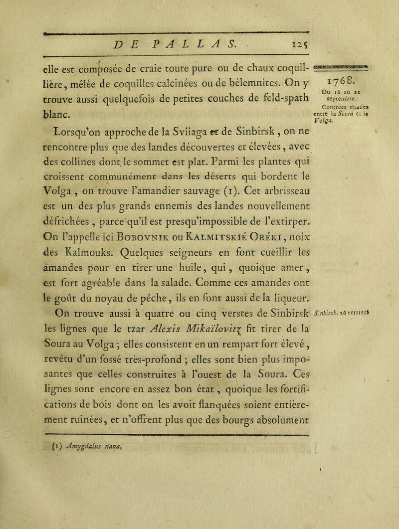 DE PALLÂ S. 12$ elle est composée de craie toute pure ou de chaux coquil- lière, mêlée de coquilles calcinées ou de bélemnites. On y trouve aussi quelquefois de petites couches de feld-spath blanc. Lorsqu’on approche de la Sviiaga et de Sinbirsk , on ne rencontre plus que des landes découvertes et élevées, avec des collines dont le sommet est plat. Parmi les plantes qui croissent communément dans les déserts qui bordent le Volga , on trouve l’amandier sauvage (i). Cet arbrisseau est un des plus grands ennemis des landes nouvellement défrichées, parce qu’il est presqu’impossible de l’extirper. On l’appelle ici Bobovnïk ou Kalmitskxé Oréki, noix des Kalmouks. Quelques seigneurs en font cueillir les amandes pour en tirer une huile, qui, quoique amer, est fort agréable dans la salade. Comme ces amandes ont le goût du noyau de pêche, ils en font aussi de la liqueur. On trouve aussi à quatre ou cinq verstes de Sinbirsk les lignes que le tzar Alexis Mikaïlovit^ fit tirer de la Soura au Volga ; elles consistent en un rempart fort élevé, revêtu d’un fossé très-profond ; elles sont bien plus impo- santes que celles construites à l’ouest de la Soura. Ces lignes sont encore en assez bon état, quoique les fortifi- cations de bois dont on les avoit flanquées soient entière- ment ruinées, et n’offi-ent plus que des bourgs absolument 1768. Du 16 au zz septembre. Contrées situées entre la Saura et 1* Volga. Sinbirsk, î<S ventes* (î) Amygdalus riana,