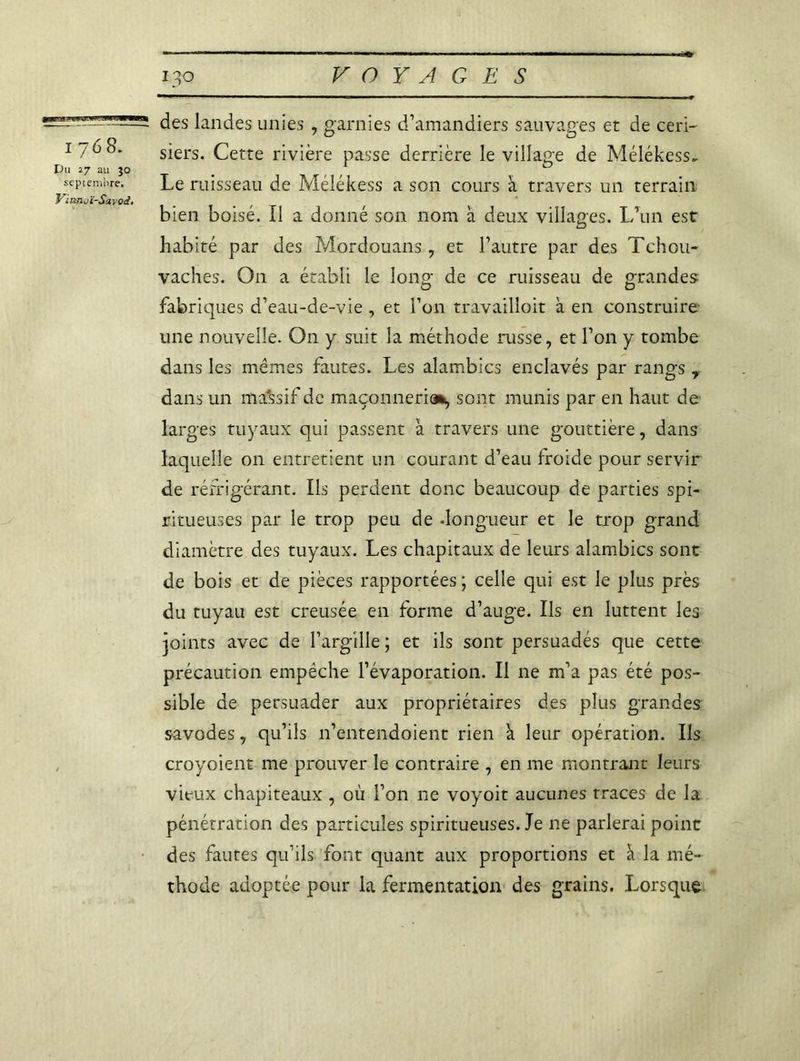 1768. Du 27 au jo septembre. Vinnoï-Sarod. des landes unies , garnies d’amandiers sauvages et de ceri- siers. Cette rivière passe derrière le village de Mélékess- Le ruisseau de Mélékess a son cours à travers un terrain bien boisé. Il a donné son nom à deux villages. L’un est habité par des Mordouans , et l’autre par des Tchou- vaches. O11 a établi le loim- de ce ruisseau de grandes fabriques d’eau-de-vie , et l’on travailloit à en construire une nouvelle. O11 y suit la méthode russe, et l’on y tombe dans les mêmes fautes. Les alambics enclavés par rangs r dans un massif de maçonnerie*, sont munis par en haut de larges tuyaux qui passent }a travers une gouttière, dans laquelle on entretient un courant d’eau froide pour servir de réfrigérant. Us perdent donc beaucoup de parties spi- ritueuses par le trop peu de .longueur et le trop grand diamètre des tuyaux. Les chapitaux de leurs alambics sont de bois et de pièces rapportées ; celle qui est le plus près du tuyau est creusée en forme d’auge. Ils en luttent les joints avec de l’argille ; et ils sont persuadés que cette précaution empêche l’évaporation. Il ne m’a pas été pos- sible de persuader aux propriétaires des plus grandes savodes, qu’ils n’entendoient rien k leur opération. Ils croyoient me prouver le contraire , en me montrant leurs vieux chapiteaux , où l’on ne voyoit aucunes traces de la pénétration des particules spiritueuses. Je ne parlerai point des fautes qu’ils font quant aux proportions et k la mé- thode adoptée pour la fermentation des grains. Lorsque