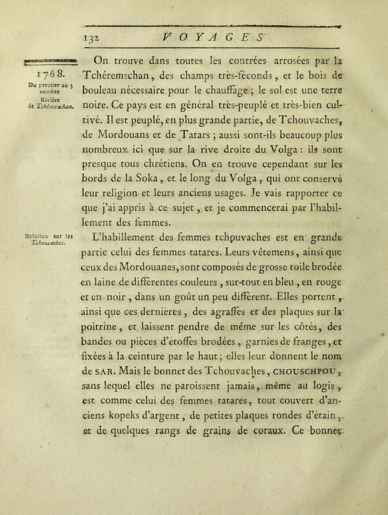 l31 On trouve dans toutes les contrées arrosées par la 1768. Tchéremschan, des champs très-féconds, et le bois de Bu octobre1115 bouleau nécessaire pour le chauffage ; le sol est une terre «e Tchciemtchan, noire. Le pays est en general tres-peuple et tres-bien cuL tivé. Il est peuplé, en plus grande partie, de Tehouvaches, de Mordouans et de Tatars ; aussi sont-ils beaucoup plus nombreux ici que sur la rive droite du Volga : ils sont presque tous chrétiens. On en trouve cependant sur les bords de la Soka, et le long du Volga, qui ont conservé leur religion et leurs anciens usages. Je vais rapporter ce que j’ai appris à ce sujet, et je commencerai par l’habil- lement des femmes. station sur les L’habillement des femmes tehouvaches est en grande Mchouyaches» Gj partie celui des femmes tatares. Leurs vêtemens, ainsi que ceux des Mordouanes, sont composés de grosse toile brodée en laine de differentes couleurs , sur-tout en bleu , en rouge et en noir , dans un goût un peu différent. Elles portent , ainsi que ces dernières, des agrafîès et des plaques sur la poitrine, et laissent pendre de même sur les côtés, des bandes ou pièces d’étoffes brodées, garnies de franges, et fixées à la ceinture par le haut ; elles leur donnent le nom de sar. Mais le bonnet des Tehouvaches, chouschfou.., sans lequel elles ne paroissent jamais, même au logis r est comme celui de? femmes tatares, tout couvert d’an- ciens kopeks d’argent, de petites plaques rondes d’étain 3 et de quelques rangs de grains de coraux. Ce bonnet-