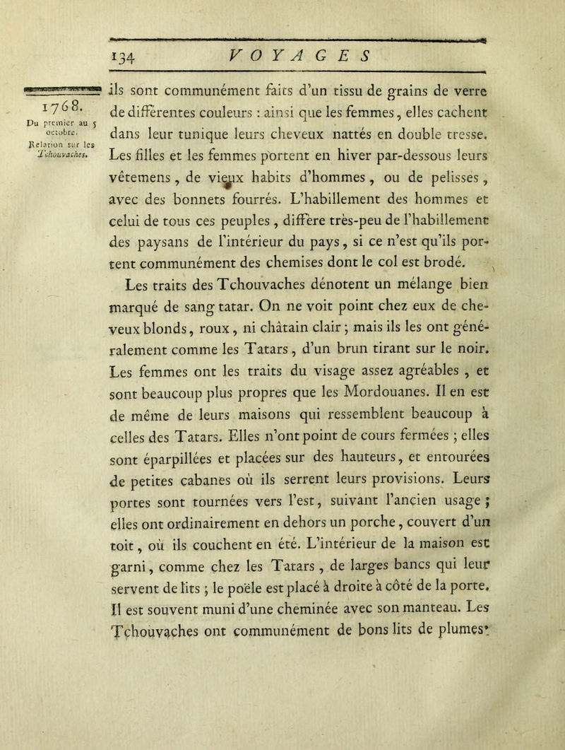 1768. Du premier au 5 octobre. Relation sur les 'J'chvuvachts. 134 VOYAGES ils sont communément faits d’un tissu de grains de verre de différentes couleurs : ainsi que les femmes, elles cachent dans leur tunique leurs cheveux nattés en double tresse. Les filles et les femmes portent en hiver par-dessous leurs vêtemens, de vi^ix habits d’hommes, ou de pelisses, avec des bonnets fourrés. L’habillement des hommes et celui de tous ces peuples , diffère très-peu de l’habillement des paysans de l’intérieur du pays, si ce n’est qu’ils por- tent communément des chemises dont le col est brodé. Les traits des Tchouvaches dénotent un mélange bien marqué de sang tatar. On ne voit point chez eux de che- veux blonds, roux, ni châtain clair ; mais ils les ont géné- ralement comme les Tatars, d’un brun tirant sur le noir. Les femmes ont les traits du visage assez agréables , et sont beaucoup plus propres que les Mordouanes. Il en est de même de leurs maisons qui ressemblent beaucoup à celles des Tatars. Elles n’ont point de cours fermées ; elles sont éparpillées et placées sur des hauteurs, et entourées de petites cabanes où ils serrent leurs provisions. Leurs portes sont tournées vers l’est, suivant l’ancien usage ; elles ont ordinairement en dehors un porche, couvert d’un toit, où ils couchent en été. L’intérieur de la maison est garni, comme chez les Tatars, de larges bancs qui leur servent de lits ; le poêle est placé à droite a coté de la porte. Il est souvent muni d’une cheminée avec son manteau. Les Tchouvaches ont communément de bons lits de plumes*