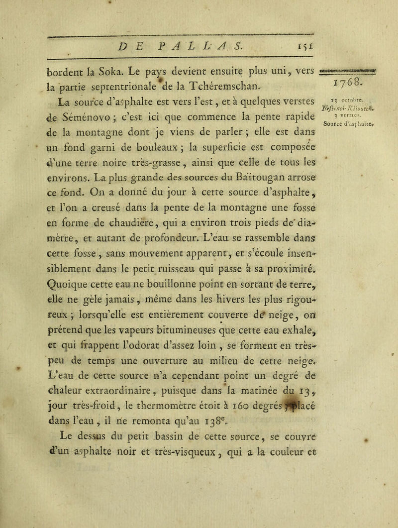 bordent la Soka. Le pays devient ensuite plus uni, vers la partie septentrionale de la Tchéremschan. La source d’asphalte est vers l’est, et a quelques verstes de Séménovo ; c’est ici que commence la pente rapide de la montagne dont je viens de parler ; elle est dans un fond garni de bouleaux ; la superficie est composée d’une terre noire très-grasse, ainsi que celle de tous les environs. La plus grande des sources du Baitougan arrose ce fond. On a donné du jour à cette source d’asphalte, et l’on a creusé dans la pente de la montagne une fosse en forme de chaudière, qui a environ trois pieds de'dia- mètre, et autant de profondeur. L’eau se rassemble dans cette fosse , sans mouvement apparent, et s’écoule insen- siblement dans le petit ruisseau qui passe à sa proximité. Quoique cette eau ne bouillonne point en sortant de terre, elle ne gèle jamais, même dans les hivers les plus rigou- reux ; lorsqu’elle est entièrement couverte de* neige, on prétend que les vapeurs bitumineuses que cette eau exhale, et qui frappent l’odorat d’assez loin , se forment en très- peu de temps une ouverture au milieu de cette neige. L’eau de cette source n’a cependant point un degré de chaleur extraordinaire, puisque dans la matinée du 13, jour très-froid, le thermomètre étoit à 160 degrés j^placé dans l’eau, il ne remonta qu’au 138e.. Le dessus du petit bassin de cette source, se couvre d’un asphalte noir et très-visqueux 5 qui a la couleur et 1768. T3 octol^re. ïJeftcnoi- FCl/wurcfo* $ verstes. Source d’.isphaiie»