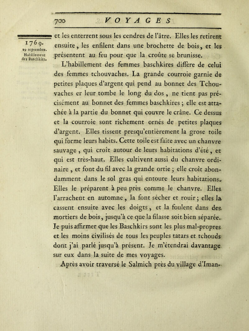 1769. »9 septembre. Habillement des Basehkirs. 700 VOYAGES et les enterrent sous les cendres de Pâtre. Elles les retirent ensuite, les enfilent dans une brochette de bois, et les présentent au feu pour que la croûte se brunisse. L’habillement des femmes basehkires différé de celui des femmes tchouvaches. La grande courroie garnie de petites plaques d’argent qui pend au bonnet des Tchou- vaches er leur tombe le long du dos , ne tient pas pré- cisément au bonnet des femmes basehkires ; elle est atta- chée à la partie du bonnet qui couvre le crâne. Ce dessus et la courroie sont richement ornés de petites plaques d’argent. Elles tissent presqu’entièrement la grose toile qui forme leurs habits. Cette toile est faite avec un chanvre sauvage , qui croît autour de leurs habitations d’été, et qui est très-haut. Elles cultivent aussi du chanvre ordi- naire , et font du fil avec la grande ortie ; elle croît abon- damment dans le sol gras qui entoure leurs habitations* Elles le préparent à peu près comme le chanvre. Elles l’arrachent en automne , la font sécher et rouir ; elles la cassent ensuite avec les doigts, et la foulent dans des. mortiers de bois, jusqu’à ce que la filasse soit bien séparée.. Je puis affirmer que les Baschkirs sont les plus mal-propres et les moins civilisés de tous les peuples tatars et tchouds dont j’ai parlé jusqu’à présent. Je m’étendrai davantage sur eux dans la suite de mes voyages. Après avoir traversé le Salmich près du village d’Iman-