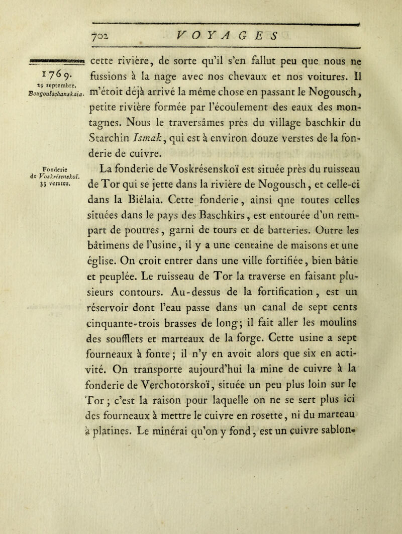 VOYAGES cette rivière, de sorte qu’il s’en fallut peu que nous ne ï7^9* fussions à la nage avec nos chevaux et nos voitures. Il *9 septembre. , . , t tvt i Bougouisckanskaia- m etoit déjà arrive la meme chose en passant le JNogousch, petite rivière formée par l’écoulement des eaux des mon- tagnes. Nous le traversâmes près du village baschkir du Starchin Ismak, qui est à environ douze verstes de la fon- derie de cuivre. Fonderie La fonderie de Voskrésenskoï est située près du ruisseau de Voskrésenakoï. 5s verstes. Je Tor qui se jette dans la rivière de Nogousch, et celle-ci dans la Biélaia. Cette fonderie, ainsi que toutes celles situées dans le pays des Baschkirs, est entourée d’un rem- part de poutres, garni de tours et de batteries. Outre les bâtimens de l’usine, il y a une centaine de maisons et une église. On croit entrer dans une ville fortifiée, bien bâtie et peuplée. Le ruisseau de Tor la traverse en faisant plu- sieurs contours. Au-dessus de la fortification, est un réservoir dont l’eau passe dans un canal de sept cents cinquante-trois brasses de long; il fait aller les moulins des soufflets et marteaux de la forge. Cette usine a sept fourneaux à fonte ; il n’y en avoit alors que six en acti- vité. On transporte aujourd’hui la mine de cuivre à la fonderie de Verchotorskoï, située un peu plus loin sur Iç Tor; c’est la raison pour laquelle on ne se sert plus ici des fourneaux à mettre le cuivre en rosette, ni du marteau a platines. Le minérai qu’on y fond, est un cuivre sablon*