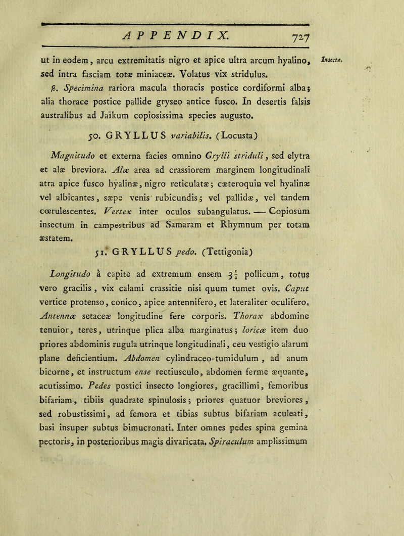 T-1 ut in eodem, areu extremitatis nigro et apice ultra arcum hyalino, sed intra fasciam totæ miniaceæ. Volatus vix stridulus. /S. Specimina rariora macula thoracis postice cordiformi albaj alia thorace postice pallide gryseo antice fusco. In desertis falsis australibus ad Jaïkum copiosissima species augusto, 50. GRYLLUS variabills. (Locusta) Magnitudo et externa faciès omnino Gryllï striduli, sed elytra et alæ breviora. Alœ area ad crassiorem marginem longitudinal! atra apice fusco hyalinæ, nigro reticulatæ; cæteroquin vel hyalinæ vel albicantes, sæps venis rubicundis ; vel pallidæ, vel tandem cœrulescentes. Vertex inter oculos subangulatus. — Copiosum insectum in campestribus ad Samaram et Rhymnum per totam æstatem. ji* GRYLLUS pedo. (Tettigonia) Longitudo à capite ad extremum ensem 3 \ pollicum, totus vero gracilis , vix calami crassitie nisi quum tumet ovis. Caput vertice protenso, conico, apice antennifero, et lateraliter oculifero, Antenna: setaceæ longitudine fere corporis. Thorax abdomine tenuior, teres, utrinque plica alba marginatus \ loricœ item duo priores abdominis rugula utrinque longitudinal^ ceu vestigio aîarum bicorne, et instructum ense rectiusculo, abdomen ferme cequante, acutissimo. Pedes postici insecto longiores, graeillimi, femoribus bifariam, tibiis quadrate spinulosis ; priores quatuor breviores , sed robustîssimi, ad femora et tibias subtus bifariam aculeati, basi insuper subtus bimucronat'u Inter omnes pedes spina gemina pectoris, in posterioribus magis divaricata, Spiraculum amplissimum