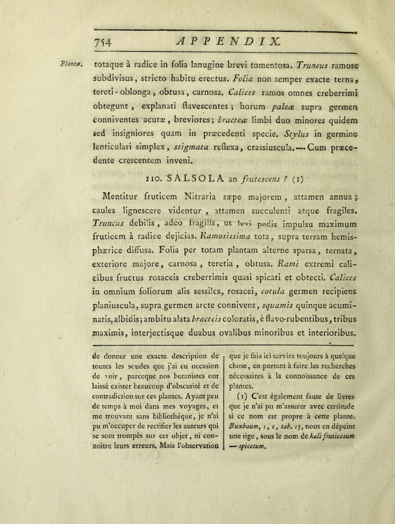 Tianta. totaque à radice in folia lanugine brevi tomentosa. Truncus ramose subdivisus, stricto habitu erectus. Folia non semper exacte terna, tereti-oblonga, obtusa, carnosa. Calices ramos omnes creberrimi obtegunt , explanati flavescentes ; horum paleœ supra germen conniventes acutæ , breviores; bractecc Ümbi duo minores quidem sed insigniores quam in præcedenti specie. Stylus in germine lenticulari simplex, stigmata reflexa, crassiuscuîa, — Cum prece- dente crescentem inveni. t ^ ' 110. SALSOLÀ an frut es cens ? (i) Z Mentitur fruticem Nitraria sæpe majorera , attamen annua y. caules lignescere videntur , attamen succulent! atque fragiles. Truncus debilis , adeo fragilis, ut levî pedis impulsu maximum fruticem à radice dejicias. Ramosissima tota, supra terram hemis- phærice diffusa. Folia per totam plantam alterne sparsa, ternata, exteriore majore, carnosa, teretia , obtusa. Kami extremi cali- cibus fructus rosaceis creberrimis quasi spicati et obtecti. Calices in omnium foliorum alis sessiles, rosacei, cotula germen recipiens planiuscula, supra germen arcte connivens, squamis quinque acumi- natis, albidis ; ambitu alata bracteis coloratis, è flavo-rubentibus, tribus maximis, interjectisque duabus ovalibus minoribus et interioribus» de donner une exacte description de toutes les soudes que j’ai eu occasion de voir , parceque nos botanistes ont laissé exister beaucoup d’obscurité et de contradiction sur ces plantes. Ayant peu de temps à moi dans mes voyages, et me trouvant sans bibliothèque, je n’ai pu m’occuper de rectifier les auteurs qui se sont trompés sur cet objet, ni con- naître leurs erreurs, Mais l’observation que je fais ici servira toujours à quelque chose, en portant à faire les recherches nécessaires à la connoissance de ces plantes. (i) C’est également faute de livres que je n’ai pu m’assurer avec certitude si ce nom est propre à cette plante. Buxbaum, i, c, tab. 13, nous en dépeint une tige, sous le nom de kali fruticosum — spicetum.