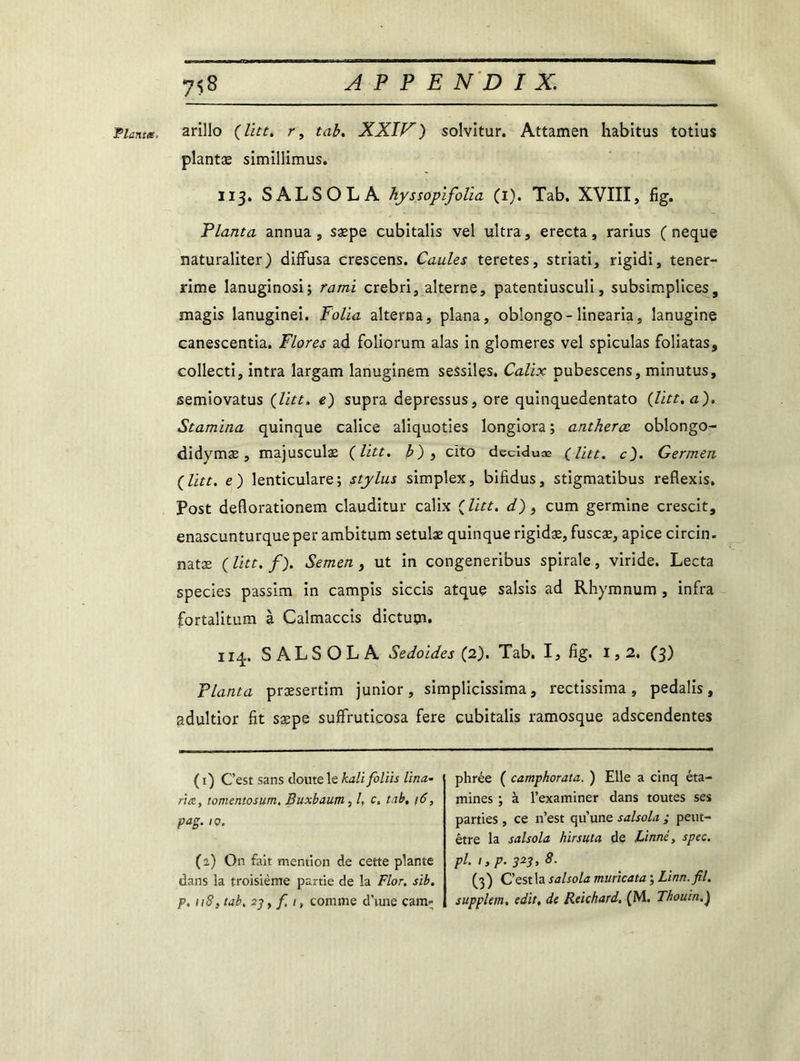 'Planta, arillo (litt. r, tab. XXIV) solvitur. Attamen habitus totius plantæ simillimus. 113. SALSOLA hyssopifolia (1). Tab. XVIII, fig. Planta annua , sæpe cubitalis vel ultra, erecta, rarius ( neque naturaliter) diffusa crescens. Caules teretes, striati, rigidi, tener- rime lanuginosi; rami crebri, alterne, patentiusculi, subsimplices, magis lanuginei. Folia alterna, plana, oblongo-linearia, lanugine canescentia. Flores ad foliorum alas in glomeres vel spiculas foliatas, collecti, intra largam lanuginem sessiles. Calix pubescens, minutus, semiovatus (litt. e) supra depressus, ore quinquedentato (litt. a). Stamina quinque calice aliquoties longiora ; antherce oblongo- didymæ , majusculæ (litt. b) } cito décideras (litt. c). Germen (litt. e) lenticulare; Stylus simplex, bifidus, stigmatibus reflexis, Post deflorationem clauditur calix (litt. d), cum germine crescit, enascunturqueper ambitum setulæ quinque rigidæ, fuscæ, apice circin. natæ ( litt. f). Semen, ut in congeneribus spirale, viride. Lecta species passim in campis siccis atque saisis ad Rhymnum , infra fortalitum à Calmaccis dictuçn. 114. SALSOLA Sedoides (2). Tab. I, fig. 1,2. (3) Planta præsertim junior, simplicissima, rectissima , pedalis, adultior fit sæpe suffruticosa fere cubitalis ramosque adscendentes ( 1) C’est sans cloute le kali foliis Hua- nte, tomen.tosy.rn, Buxbaum, /, c. tab, 16, pag. 10. (2) On fait mention de cette plante dans la troisième partie de la Flor. sib. p, ii8} tab. 23 > f, 1, comme d’une cam- phrée ( camphorata. ) Elle a cinq éta- mines ; à l’examiner dans toutes ses parties, ce n’est qu’une salsola ; peut- être la salsola hirsuta de Linné, spec. pl. 1, p. 323, 8. (3) C’est la salsola muncata ; Linn.fil. supplem. edit, de Reichard, (M. Thouin.)