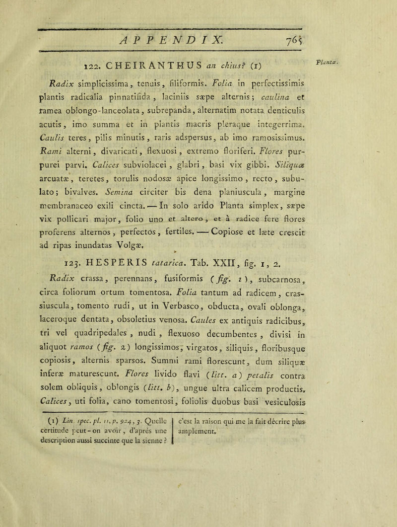76} 122. CHEIRANTHUS an chius? (i) Radix simplicissima, tenais, flliformis. Folia in perfectissimis plantis radicalia pinnatifida , laciniis sæpe alternis ; caulina et ramea oblongo-lanceolata, subrepanda, alternatim notata denticuiis acutis, imo sumraa et in plantis macris pleraque integerrima. Caulis teres, pilis minutis, raris adspersus, ab imo ramosissimus. Kami alterni, divaricati, flexuosi, extremo floriferi. Flores pur- purei parvi. Calices subviolacei , glabri, basi vix gibbi. Siliquœ arcuatæ, teretes, torulis nodosæ apice longissimo , recto, subu- lato ; bivalves. Semina circiter bis dena planiuscula, margine membranaceo exili cincta. — In solo arido Planta simplex, saepe vix pollicari major, folio uno et altero, et à radice fere flores proferens alternos , perfectôs , fertiles. — Copiose et læte crescit ad ripas inundatas Volgæ. 123. HESPERIS tatarica. Tab. XXII, fig. 1,2. Radix crassa, perennans, fusiformis ( fig. z), subcarnosas circa foliorum ortum tomentosa. Folia tantum ad radicem, cras- siuscula, tomento rudi, ut in Verbasco, obducta, ovali oblonga, laceroque dentata, obsoletius venosa. Gaules ex antiquis radicibus, tri vel quadripedales , nudi , flexuoso decumbentes , divisi in aliquot ramos (fig. 2) longissimos; virgatos, siliquis , floribusque copiosis, alternis sparsos. Summi rami florescunt, dum siliquæ inferæ maturescunt. Flores livido flavi (litt. a) petalis contra solem obliquis, oblongis (litt. b), ungue ultra calicem productis. Calices, uti folia, cano tomentosi, foliolis duobus basi vesiculosis Planta. fi) Lin spec.pl. n,p. 924,Quelle certitude peut-on avoir, d’après une description aussi succinte que la sienne ? c’est la raison qui me la fait décrire plus amplement»
