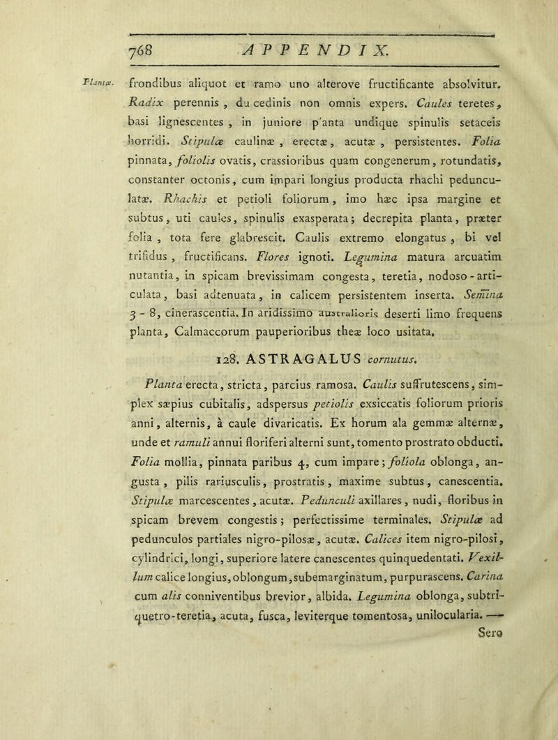 Fiant#. ï frondibus aliquot et rarno uno alterove fructificante absolvitur. Radix perennis , dacedinis non omnis expers. Caules teretes, basi lignescentes , in juniore p'anta undique spinulis setaceis liorridi. Stipula caulinæ , erectæ, acutæ , persistentes. Folia pinnata, foliolis ovatis, crassioribus quam congenerum, rotundatis, constanter octonis, cum impari longius producta rhachi peduncu- îatæ. Rkackis et petioli foüorum, imo hæc ipsa margine et subtus, uti caules, spinulis exasperata; decrepita planta, præter folia , tota fere glabrescit. Caulis extremo elongatus , bi ve! trifidus , fructificans. Flores ignoti. Legumina matura arcuatim nutantia, in spicam brevissimam congesta, teretia, nodoso-arti- culata, basi adtenuata, in calicem persistentem inserta. Semina 3-8, cinerascentia. In aridissimo australiens deserti limo frequens planta, Calmaccorum pauperioribus tlieæ loco usitata, 128. ASTRAGALUS cornutus. Planta erecta, stricta, parcius ramosa. Caulis suffrutescens, sim- plex saepius cubitalis, adspersus petiolis exsiccatis foîiorum prioris anni, alternis, à caule divaricatis. Ex horum ala gemmæ alternæ, unde et ramuli annui floriferi altérai sunt, tomento prostrato obducti. Folia molüa, pinnata paribus 4, cum impare; foliola oblonga, an- gusta , pilis rariusculis, prostratis , maxime subtus, canescentia. Stipula marcescentes , acutæ. Pedunculi axillares , nudi, floribus in spicam brevem congestis ; perfectissime terminales. Stipula ad pedunculos partiales nigro-pilosæ, acutæ. Calices item nigro-pilosi, cylindrici, longi, superiore latere canescentes quinquedentati. Vexil- lum calice longius, oblongum ,subemarginatum, purpurascens. Carina cum alis conniventibus brevior, albida. Legumina oblonga, subtri- quetro-teretia, acuta, fusca, leviterque tomentosa, unilocularia. —- Sera