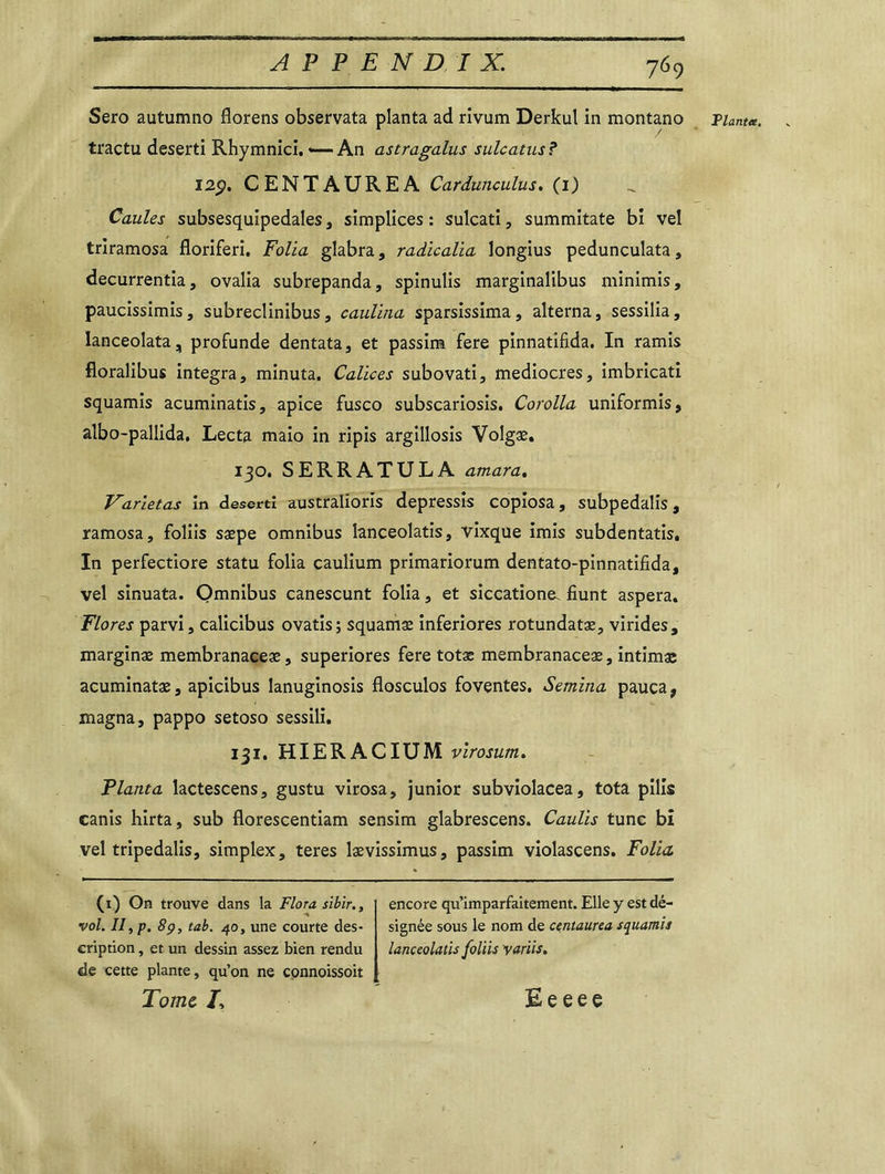 Sero autumno florens observata planta ad rivum Derkul in montano tractu deserti Rhymnici. *— An astragalus sulcatus? 12p. CENTAUREA Cardunculus. (1) Caules subsesquipedales, simplices : sulcati, summitate bi vel triramosa floriferi. Folia glabra, radicalia longius peduncuîata, decurrentia, ovalia subrepanda, spinulis marginalibus minimis, paucissimis, subreclinibus, caulina sparsissima, alterna, sessilia, lanceolata, profunde dentata, et passim fere pinnatifida. In ramis floralibus integra, minuta. Calices subovati, médiocres, imbricati squamis acuminatis, apice fusco subscariosis. Corolla uniformis, albo-pallida. Lecta maio in ripis argillosis Volgæ. 130. SERRATULA atnara. Varietas in deserti australioris depressis copiosa, subpedalis, ramosa, foliis sæpe omnibus lanceolatis, vixque imis subdentatis. In perfectiore statu folia caulium primariorum dentato-pinnatifida, vel sinuata. Omnibus canescunt folia, et siccatione. fiunt aspera. Flores parvi, calicibus ovatis; squamæ inferiores rotundatæ, virides, marginæ membranaceæ, superiores fere totæ membranaceæ, intimas acuminatæ, apicibus lanuginosis flosculos foventes. Semina pauca, magna, pappo setoso sessili. 131. HIERACIUM virosum. Planta lactescens, gustu virosa, junior subviolacea, tota pilis canis hirta, sub florescentiam sensim glabrescens. Caulis tune bi vel tripedalis, simplex, teres lævissimus, passim violascens. Folia (1) On trouve dans la Flora sibir., vol. II, p. 89, tab. 40, une courte des- cription , et un dessin assez bien rendu de cette plante, qu’on ne connoissoit Tome I, encore qu’imparfaitement. Elle y est dé- signée sous le nom de centaurea squamis lanceolatis foliis variis. Tlantee Ee eee