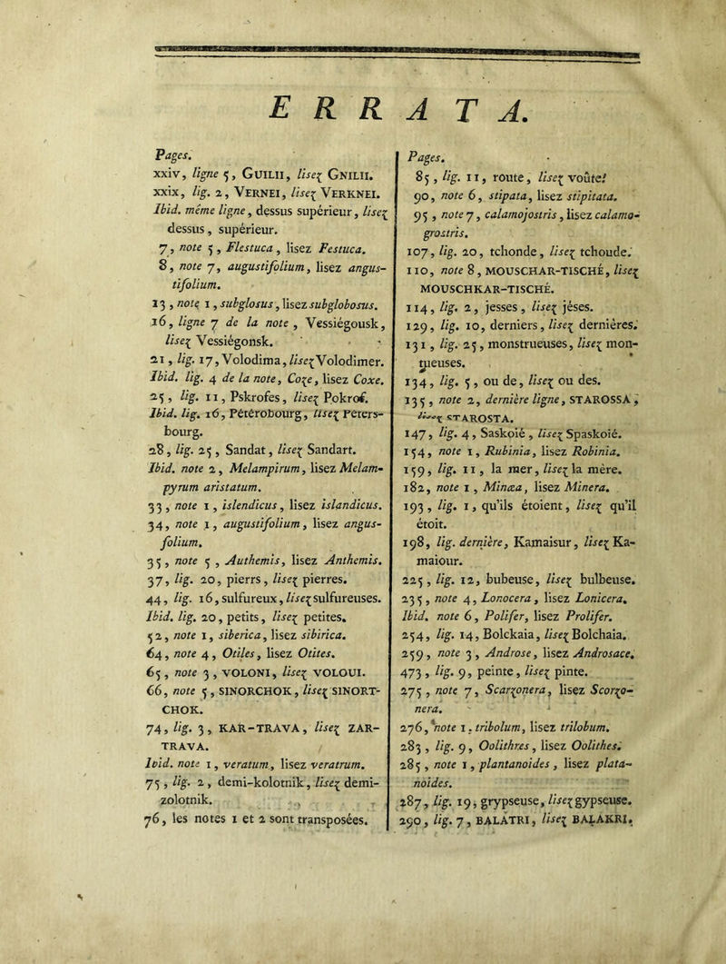 ERRA TA Pages. xxiv, ligne 5, GuiLll, lise{ GnilH. xxix, l'ig. 2, Vernei, liseï Verknei. Ibid, même ligne, dessus supérieur, lise^ dessus, supérieur. 7 , note 3 , Flestuca , lisez Festuca. 8, note 7, augustifolium, lisez angus- tifolium. 13 , note j , subglosus, lisez subglobosus. 16, ligne 7 de la note , Vessiégousk, Zzrq; Vessiégonsk. 21, Zzg. 17, Volodima,Zirq;Volodimer. Ibid. lig. 4 zzoze, Ccqy, lisez Coxe. 23 , Zzg. 11, Pskrofes, liseï Pokrof. Ibid. lig. 16, Pétêrobourg, liseï perers- bourg. 28, lig. 2.3 , Sandat, lise^ Sandart. Ibid, note 2, Melampirum, lisez Melarn- pyrum aristatum. 33, note 1, islendicus, lisez islandicus. 34, note 1, augustifolium, lisez angus- folium. 35, zzoze 5 , Authemis, lisez Anthémis. 37, Zig. 20, pierrs, Zireç pierres. 44, Zzg. 16,sulfureux,Z/reç sulfureuses. Ibid. lig. 20, petits, Zzreç petites. 52, zzote 1, sibérien, lisez sibirica. 64 , note 4, Ozz'Zm, lisez Otites. 65 , note 3 , VOLONI, /«eç VOLOUI. C6, Z20Z<Z 5 , SINORCHOK, Zzr£{ SINORT- CHOK. 74, Zig. 3, KAR-TRAVA, liseï ZAR- TRAVA. loid. note 1, veratum., lisez veratrum. 75 , lig. 2 , demi-kolotnik, lise£ demi- zolotnik. , Pages. 8 5 , lig. Il, route, liseç voûte/ 90, /zore 6, stipata, lisez stipitata. 95 , note y, calamojostris, lisez calamo- grostris. 107, Zzg. 20, tchonde, Zz'-ieç tchoude. 110, zzeze 8, MOUSCHAR-TISCHÉ, liseï MOUSCHKAR-TISCHÉ. 114, Zzg. 2, jesses, lise1 jéses. 129, Zzg. 10, derniers, Zi-reç dernières. 131, lig. 25, monstrueuses, Zweç mon- treuses. 134 , lig. 3 , ou de, Zz^ç ou des. 135 , note 2, dernière ligne, STAROSSA, «TAROSTA. 147, lig. 4, Saskoié , liseï Spaskoié. 154, note 1, Rubinia, lisez Robinia. 139, Zzg. 11, la mer, liseï la mère. 182, note 1 , Minora, lisez Minera. 193 , Zzg. 1, qu’ils étoient, liseï qu’il étoit. 198, lig. dernière, Kamaisur, liseï Ka- maiour. 225, lig. 12, bubeuse, liseï bulbeuse. 233 , note 4, Lonocera, lisez Lonicera. Ibid, note 6, Poli fer, lisez Prolifer. 254, lig. 14, Bolckaia, Zw^Bolchaia. 239, note 3 , Androse, lisez Androsace. 473 j %• 9 s peinte, lise1 pinte. 275 , zzoze 7, S car^onera, lisez Scor^o- . nera. 276,'note i.tribolum, lisez trilobum. 283 , Zzg. 9, Oolithr.es, lisez Oolithes. 283, note 1, plantanoides , lisez plata-* noides. 287, Zzg. 19, grypseuse, Z/'rqgypseuse.