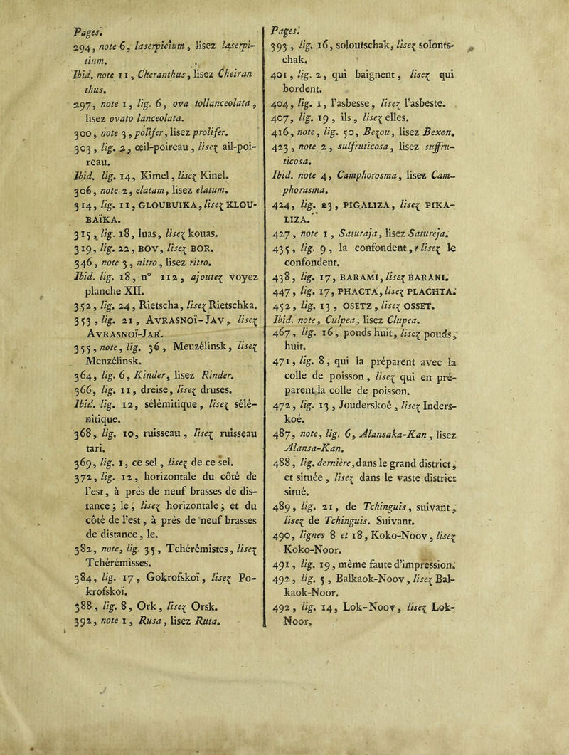 Pages. 294, note 6, laserpicium , lisez laserpi- tinm. Ibid, note 11, Cheranthus, lisez Cheiran thus. 297, note 1, lig. 6, ova tollanceolata, lisez ovato lanceolata. 3 00, note 3 , polifer, lisez prolifer. 303 , lig. 2p oeil-poireau , lisez ail-poi- reau. Ibid. lig. 14, Kimel, lisez Kinel. 3oé, note 2, elatam, lisez elatum. 314, lig. Il, GLOUBUIKA, lisez KLQU- BAÏKA. 315, lig. 18, luas, lisez kouas. 319, lig. 22, BOV, Use1 BOR. 346, note 3 , nitro , lisez ritro. Ibid. lig. 18, n° 112, ajoutez voyez planche XII. 352, lig. 24, Rietscha, lisezRietschka. 353 , lig. 21, AvRASNOÏ-Jav, lisez Avrasnoï-Jar. 355, note, lig. 36 , Meuzélinsk, lisez Menzélinsk. 364, lig. 6, Kinder, lisez Rinder. 366, lig. 11, dreise, lisez druses. Ibid. lig. 12, sélémitique, lisez sélé— ni tique. 368, lig. 10, ruisseau, lisez ruisseau tari. 369, lig. 1, ce sel, lisez de ce sel. 372, lig. 12, horizontale du côté de l’est, à près de neuf brasses de dis- tance ; le, lisez horizontale ; et du côté de l’est, à près de neuf brasses de distance, le. 382, note, lig. 35, Tchérémistes, lisez Tchérémisses. 384, lig. 17, Gokrofskoï, Useç Po- krofskoï. 388, lig. 8, Ork, lisez Orsk. 392, note 1, Rusa, lisez Ruta, Pages'. 393 » %• soloutschak, lisez solonts- chak. 401 , lig. 2 , qui baignent, lisez qui bordent. 404, lig. 1, l’asbesse, lisez l’asbeste. 407, lig. 19, ils, /icelles. 416, note, lig. 30, Bespou, lisez Bexon. 423, note 2, sulfruticosa, lisez sujfru- ticosa. Ibid, note 4, Camphorosma, lisez Catn~ phorasma. 424, lig. &3 , PIQALIZA, lise* P1KA- LIZA. 427, note 1, Saturaja, lisez Satureja. 43 5 , lig. 9 , la confondent, s lisez le confondent. 438, lig. 17, BARAMI, lisez BARANI. 447, lig. 17, PH ACTA , lisez PLACKTA. 452 , lig. 13 , OSETZ , lise{ OSSET. Ibid, note, Culpea, lisez Clupea, 467, lig. 16, pouds huit, lise7L pouds, huit. 4715 %• S, qui la préparent avec la colle de poisson, lisez <1U1 en pré- parent la colle de poisson. 472, lig. 13 , Jouderskoé, lisez Inders- koé. 487, note, lig. 6, Alansaka-Kan , lisez Alansa-Kan. 488, lig. dernière, dans le grand district, et située , lisez dans le vaste district situé. 489, lig. 21, de Tchinguis, suivant,. lisez de Tchinguis. Suivant. 490, lignes 8 et 18, Koko-Noov, lisez Koko-Noor. 491, lig. 19, même faute d’impression, 492, lig. 3 , Balkaok-Noov, lisez Bal- kaok-Noor. 492, lig. 14, Lok-Noov, lisez Lok- Noor,