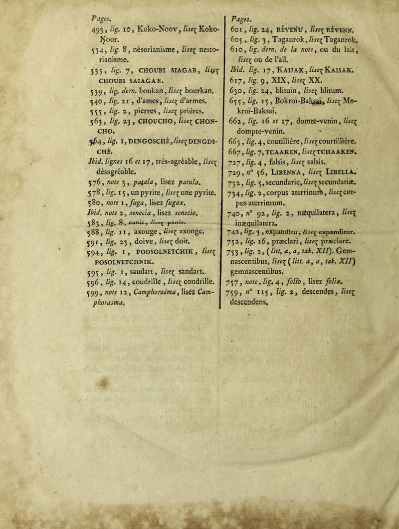 Fages, 493, lig. iC, Koko-Nocv, lisez Koko- Noor. 534, lig 8, nésorianisme, lisez nesto- rianisme. 535 , lig. 7, CHOUBI SIAGAR, CHOUBI SAIAGAB. 539» °ern- boukan, lisez bourkan. 340, lig. 21 , d’ames, lisez d’armes. 555, %• 2 y pierres j iïse{ prières. 563 , lig. 23 , CHOUCHO, lisez CHQN- CHO. 5^64 , lig. I, DENGOSCHÉ, lisez DENGDS- CHÉ. Ibid, lignes 16 et 17, très-agréable, lisez désagréable. 576 , note 3 , pa{ala, lisez patula. 5 78, lig. 13,1m pyrite, lisez une pyrite. 380, note i,fuga, lisezfugax. Ibid, note 2, senecia, lisez senecio. 583 , lig. 8, canis, lise^ panls. 588, lig. Il, axouge, lisez axonge. 591, lig. 23 , doive, lisez doit. 594, lig. 1, PODSOLNETCHIK, lise1 POSOLNETCHNIK. 595, lig. 1, saudart, lisez sandart.. 596 , lig. 14, coudrille , lisez condrille. 599, note 12, Camphorosma, lisez Çam- phorasma. Pages. 601 , lig. 24, REVENU , lise[ RÉVENN. 605 ,.lig. 3 , Tagaurokj/ire^Taganrok. 610, lig. dern. de la note, ou du lait, lise[ ou de l’ail. Ibid. lig. 17, KaIJAK ,KAISAK. 617, lig. 9, XIX, lisez XX. 630, lig. 24, blituin, lisez blitum. 655, lig. 15, Bokroï-Baksaj, lisez Mo- kroï-Baksaï. 662, lig. 16 et 17, domte-venin, lisez dompte-venin. 663, lig.4, coutillière,/ire{Courtillière. 667, lig. 7, TCAAKEN, lisezT CH A AK.EN » 727, lig. 4 , falsis, lisez saisis. 729, n° 56, LlBENNA, lisez LIBELLA. 732, lig. 5, secundarie, lisez secundariæ. 734, lig. 2, corpus aterrinudi, lisez cor- pus aterrimum. 740, n° 92, lig. 2, nsêquilatera, lisez inæquilatera. 742, lig. 3 , expanditu, lisez expanditur. 752, lig. 16, præclari, lisez præclare. 75 3 , lig. 2, ( litt, a, a, tab. XII). Gem- nascentibus, lisez ( ^Ltt- a> a> ta^‘ XU) gemnascentibus. 757, note, lig, 4, folio , lisez folia. 759, n° 115, lig. 2, descendes, lisez descendens*