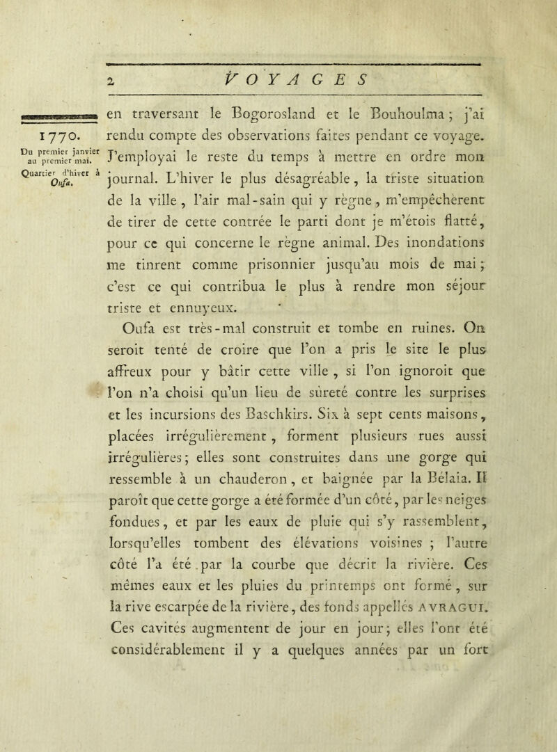 ummamxmvweaa* en traversant le Bogorosland et le Bouhoulma ; j’ai 1770. rendu compte des observations faites pendant ce voyage. DLPJr^ieVm7i!et J’employai le reste du temps à mettre en ordre mon Qliart:eo^lvcr a journal. L’hiver le plus désagréable, la triste situation de la ville, l’air mal-sain qui y règne, m’empêchèrent de tirer de cette contrée le parti dont je m’étois flatté, pour ce qui concerne le règne animal. Des inondations me tinrent comme prisonnier jusqu’au mois de mai ; c’est ce qui contribua le plus à rendre mon séjour triste et ennuyeux. Oufa est très-mal construit et tombe en ruines. O11 serait tenté de croire que l’on a pris le site le plus affreux pour y bâtir cette ville , si l’on ignorait que l’on n’a choisi qu’un lieu de sûreté contre les surprises et les incursions des Baschkirs. Six à sept cents maisons, placées irrégulièrement , forment plusieurs rues aussi irrégulières ; elles sont construites dans une gorge qui ressemble à un chauderon , et baignée par la Bélaia. Il paraît que cette gorge a été formée d’un côté, par les neiges fondues, et par les eaux de pluie qui s’y rassemblent, lorsqu’elles tombent des élévations voisines ; l’autre côté l’a été par la courbe que décrit la rivière. Ces mêmes eaux et les pluies du printemps ont fermé, sur la rive escarpée de la rivière, des fonds appelles AVRAGUI. Ces cavités augmentent de jour en jour; elles font été considérablement il y a quelques années par un fort