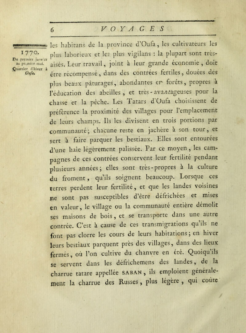 les habitans de la province d’Qufa, les cultivateurs les I77°- plus laborieux et les plus vigilans : la plupart sont très- au premier mai. âjsés. Leur travail, joint à leur grande économie , doit Quartier d'hiver à , ' r M J ' J Ou/a. £tre récompense, dans des contrées ternies, douees des plus beaux pâturages', abondantes er forêts, propres k l’éducation des abeilles, et très - avantageuses pour la chasse et la pêche. Les Tatars d'Üufa choisissent de préférence la proximité des villages pour l’emplacement de leurs champs. Ils les divisent en trois portions par communauté ; chacune reste en jachère à son tour, et sert â faire parquer les bestiaux. Elles sont entourées d’une haie légèrement palissée. Par ce moyen , les cam- pagnes de ces contrées conservent leur fertilité pendant plusieurs années; elles sont très-propres à la culture du froment, qu’ils soignent beaucoup. Lorsque ces terres perdent leur fertilité, et que les landes voisines ne sont pas susceptibles d’être défrichées et mises en valeur, le village ou la communauté entière démolit ses maisons de bois, et se transporte dans une autre contrée. C’est a cause de ces transmigrations qu’ils ne font pas clorre les cours de leurs habitations ; en hiver leurs bestiaux parquent près des villages, dans des lieux fermés, où l’on cultive du chanvre en été. Quoiqu’ils se servent dans les défrichemens des landes, de la charrue tatare appellée saban , ils emploient générale- ment la charrue des Russes, plus légère , qui coûte