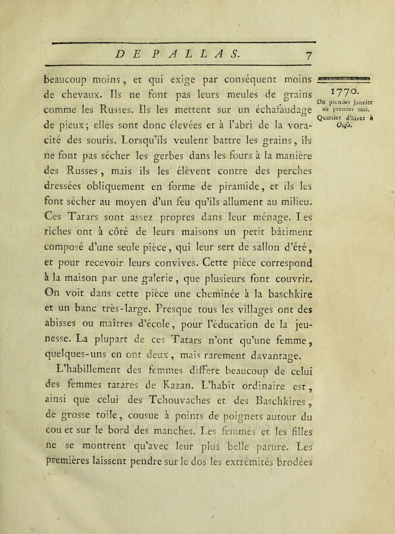 beaucoup moins, et qui exige par conséquent moins de chevaux. Ils ne font pas leurs meules de grains comme les Russes. Ils les mettent sur un échafaudage de pieux; elles sont donc élevées et à l’abri de la vora- cité des souris. Lorsqu’ils veulent battre les grains, ils ne font pas sécher les gerbes dans les fours à la manière des Russes , mais ils les élèvent contre des perches dressées obliquement en forme de piramide, et ils les font sécher au moyen d’un feu qu’ils allument au milieu. Ces Tatars sont assez propres dans leur ménage. Les riches ont à côté de leurs maisons un petit bâtiment composé d’une seule pièce, qui leur sert de sallon d’été „ et pour recevoir leurs convives. Cette pièce correspond à la maison par une galerie, que plusieurs font couvrir. On voit dans cette pièce une cheminée à la baschkire et un banc très-large. Presque tous les villages ont des abisses ou maîtres d’école, pour l’éducation de la jeu- nesse. La plupart de ces Tatars n’ont qu’une femme 5 quelques-uns en ont deux, mais rarement davantage. L’habillement des femmes différé beaucoup de celui des femmes tatares de Razan. L’habit ordinaire est, ainsi que celui des Tchouvaches et des Baschkires, de grosse toile, cousue à points de poignets autour du cou et sur le bord des manches. Les femmes et les filles ne se montrent qu’avec leur plus belle parure. Les premières laissent pendre sur le dos les extrémités brodées 1770. Du premier janvier au premier mai. Quartier d’hiver à Qufi.