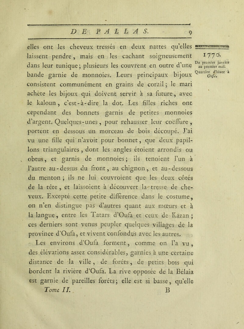 4 elles ont les cheveux tressés en deux nattes qu’elles > laissent pendre, mais en les cachant soigneusement 1770. -11 . , . . 11 Du premier janvier dans leur tunique; plusieurs les couvrent en outre dune au premier mai. IJ . -1 -t • t • • Quartier d'hiver à bande garnie de monnoies. Leurs principaux bijoux oufa. consistent communément en grains de corail ; le mari achète les bijoux qui doivent servir à sa future, avec le kaloun, c’est-à-dire la dot. Les filles riches ont cependant des bonnets garnis de petites monnoies d’argent. Quelques-unes, pour rehausser leur coëfFure , portent en dessous un morceau de bois découpé. J’ai vu une fille qui n’avoit pour bonnet, que deux papil- lons triangulaires, dont les angles étoient arrondis ou obtus, et garnis de monnoies ; ils tenoient l’un à l’autre au-dessus du front, au chignon, et au-dessous du menton ; ils ne lui couvroient que les deux côtés de la tête , et laissoient à découvert la^tresse de che- veux. Excepté cette petite différence dans le costume, on 11’en distingue pas d’autres quant aux mœurs et à la langue, entre les Tatars d’Oufa et ceux de Kazan ; ces derniers sont venus peupler quelques villages de la province d’Oufa, et vivent confondus avec les autres. Les environs d’Oufa forment, comme on l’a vu, des élévations assez considérables, garnies à une certaine distance de la ville, de forêts, de petits bois qui bordent la rivière d’Oufa. La rive opposée de la Bélaia est garnie de pareilles forêts; elle est si basse, qu’elle Tome, IL B