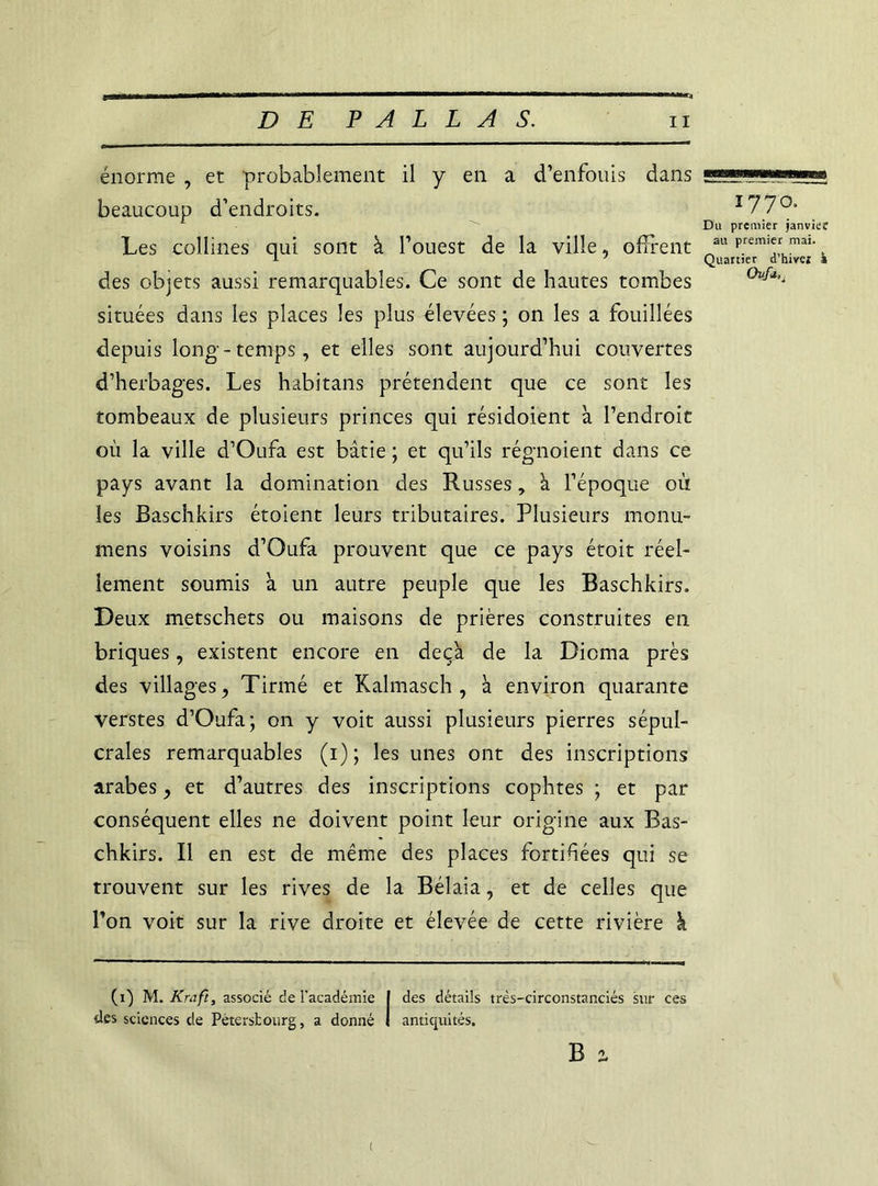 énorme , et probablement il y en a d’enfouis dans ■*—— beaucoup d’endroits. I77°- A ^ Du premier janvier Les collines qui sont à l’ouest de la ville, offrent ®u Prem,ymai- 1 y Quartier d hivez a des objets aussi remarquables. Ce sont de hautes tombes 0v^a'i situées dans les places les plus élevées ; on les a fouillées depuis long-temps, et elles sont aujourd’hui couvertes d’herbages. Les habitans prétendent que ce sont les tombeaux de plusieurs princes qui résidoient à l’endroit où la ville d’Oufa est bâtie ; et qu’ils régnoient dans ce pays avant la domination des Russes, à l’époque où les Baschkirs étoient leurs tributaires. Plusieurs monu- mens voisins d’Oufa prouvent que ce pays étoit réel- lement soumis à un autre peuple que les Baschkirs. Deux metschets ou maisons de prières construites en briques, existent encore en deçà de la Dioma près des villages, Tirmé et Kalmasch , à environ quarante verstes d’Oufa; on y voit aussi plusieurs pierres sépul- crales remarquables (i); les unes ont des inscriptions arabes, et d’autres des inscriptions copiâtes ; et par conséquent elles ne doivent point leur origine aux Bas- chkirs. Il en est de même des places fortihées qui se trouvent sur les rives de la Bélaia, et de celles que l’on voit sur la rive droite et élevée de cette rivière k (i) M. Kmft, associé de l'académie | des détails très-circonstanciés sur ces mné I des sciences de Pétersbourg, a donné I antiquités. B (