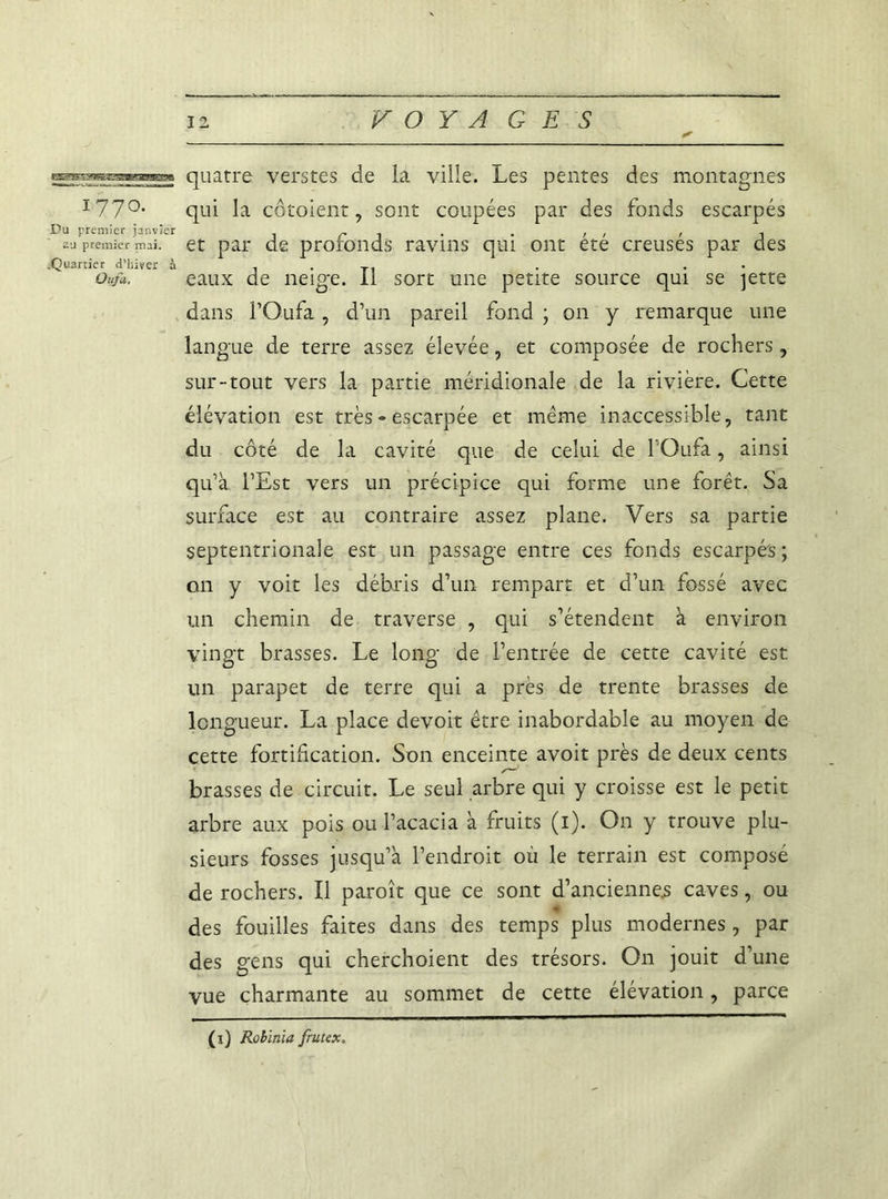 177°* Du premier janvier 2U premier mai. .Quartier d’hiver à Ou/a. 12 VOYAGES quatre verstes de la ville. Les pentes des montagnes qui la côtoient, sont coupées par des fonds escarpés et par de profonds ravins qui ont été creusés par des eaux de neige. Il sort une petite source qui se jette dans FOufa, d’un pareil fond ; on y remarque une langue de terre assez élevée, et composée de rochers, sur-tout vers la partie méridionale de la rivière. Cette élévation est très » escarpée et même inaccessible, tant du côté de la cavité que de celui de POufa, ainsi qu’à l’Est vers un précipice qui forme une forêt. Sa surface est au contraire assez plane. Vers sa partie septentrionale est un passage entre ces fonds escarpés ; on y voit les débris d’un rempart et d’un fossé avec un chemin de traverse , qui s’étendent à environ vingt brasses. Le long de l’entrée de cette cavité est un parapet de terre qui a près de trente brasses de longueur. La place devoit être inabordable au moyen de cette fortification. Son enceinte avoit près de deux cents brasses de circuit. Le seul arbre qui y croisse est le petit arbre aux pois ou l’acacia à fruits (i). On y trouve plu- sieurs fosses jusqu’à l’endroit où le terrain est composé de rochers. Il paroît que ce sont d’anciennes caves, ou des fouilles faites dans des temps plus modernes, par des gens qui cherchaient des trésors. On jouit d’une vue charmante au sommet de cette élévation, parce (x) Rolïnïa frutex.