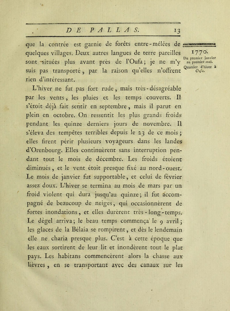 *3 que la contrée est garnie de forêts entre-mêlées de quelques villages. Deux autres langues de terre pareilles I770, / t , j r » Du Premier ianvier sont situées plus avant près de 1 (Jura ; je ne m y au piemier mai. , . . , .. , ~ Quartier d’hiver à suis pas transporte , par la raison qu elles n offrent otfa. rien d’intéressant. L’hiver ne fut pas fort rude, mais très-désagréable par les vents, les pluies et les temps couverts. Il s’étoit déjà fait sentir en septembre, mais il parut en plein en octobre. On ressentit les plus grands froids pendant les quinze derniers jours de novembre. Il s’éleva des tempêtes terribles depuis le 23 de ce mois ; elles firent périr plusieurs voyageurs dans les landes d’Orenbourg. Elles continuèrent sans interruption pen- dant tout le mois de décembre. Les froids étoient diminués, et le vent étoit presque fixé au nord-ouest. Le mois de janvier fut supportable, et celui de février assez doux. L’hiver se termina au mois de mars par un froid violent qui dura jusqu’au quinze; il fut accom- pagné de beaucoup de neiges, qui occasionnèrent de fortes inondations, et elles durèrent très - long-temps. Le dégel arriva ; le beau temps commença le 9 avril ; les glaces de la Bélaia se rompirent, et dès le lendemain elle ne charia presque plus. C’est à cette époque que les eaux sortirent de leur lit et inondèrent tout le plat pays. Les habitans commencèrent alors la chasse aux lièvres , en se transportant avec des canaux sur les