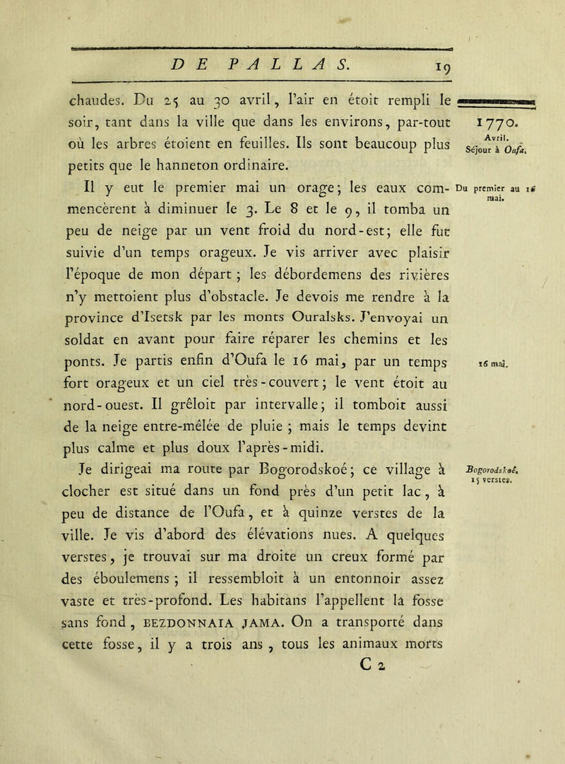 l9 chaudes. Du 25 au 30 avril. Pair en étoit rempli le soir, tant dans la ville que dans les environs, par-tout où les arbres étoient en feuilles. Us sont beaucoup plus petits que le hanneton ordinaire. Il y eut le premier mai un orage; les eaux com- mencèrent à diminuer le 3. Le 8 et le 9, il tomba un peu de neige par un vent froid du nord-est; elle fut suivie d’un temps orageux. Je vis arriver avec plaisir l’époque de mon départ ; les débordemens des rivières n’y mettoient plus d’obstacle. Je devois me rendre à la province d’Isetsk par les monts Ouralsks. J’envoyai un soldat en avant pour faire réparer les chemins et les ponts. Je partis enfin d’Oufa le 16 mai, par un temps fort orageux et un ciel très - couvert ; le vent étoit au nord-ouest. Il grêloit par intervalle; il tomboit aussi de la neige entre-mêlée de pluie ; mais le temps devint plus calme et plus doux l’après-midi. Je dirigeai ma route par Bogorodskoé ; ce village à clocher est situé dans un fond près d’un petit lac, à peu de distance de l’Oufa, et à quinze verstes de la ville. Je vis d’abord des élévations nues. A quelques verstes, je trouvai sur ma droite un creux formé par des éboulemens ; il ressembloit à un entonnoir assez vaste et très-profond. Les habitans l’appellent la fosse sans fond, eezdonnaia JAMA. On a transporté dans cette fosse, il y a trois ans , tous les animaux morts C 2 n 177°. Avril. Séjour à Oufa, Du premier au iS mai. / i5 maî. Bogorodsïoc,