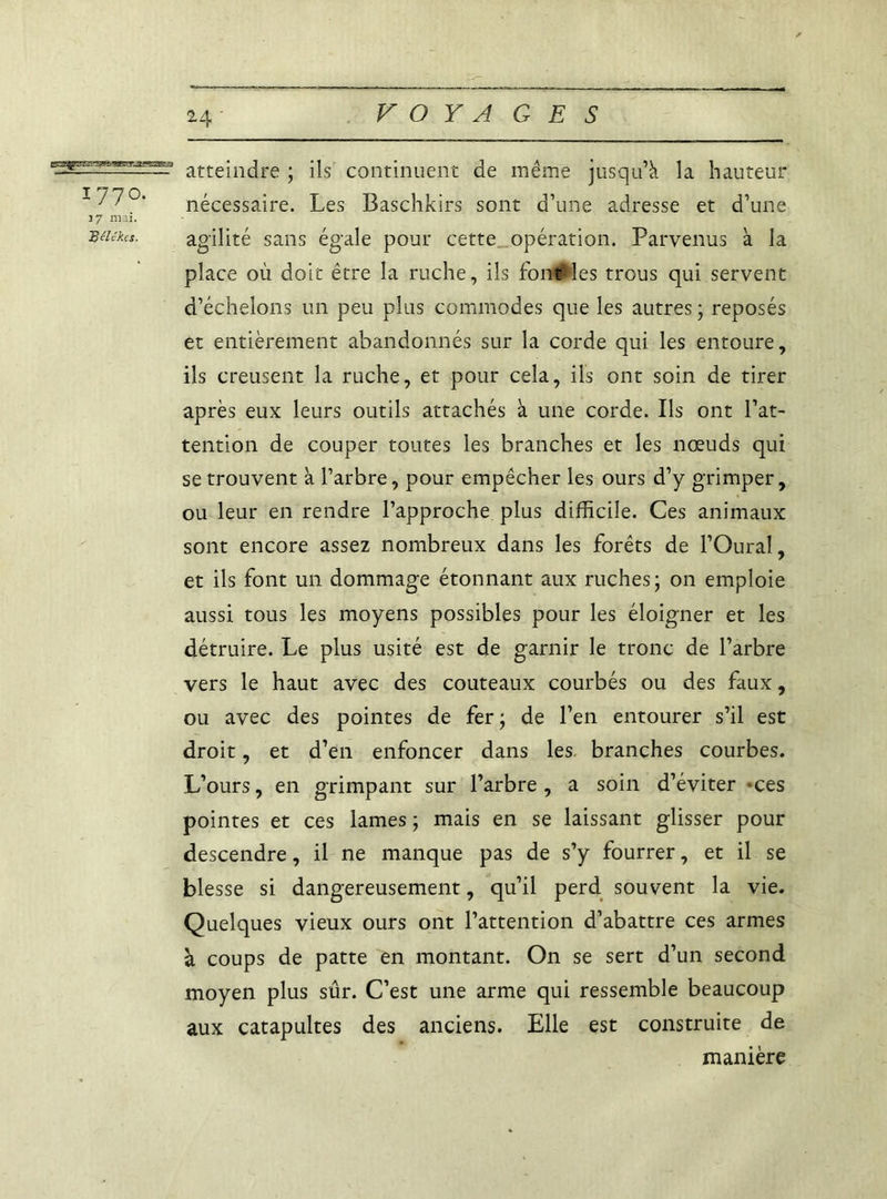 atteindre ; ils continuent de même jusqu’à la hauteur 177°- nécessaire. Les Baschkirs sont d’une adresse et d’une 37 niai. méka. agilité sans égale pour cette opération. Parvenus à la place où doit être la ruche, ils fon#les trous qui servent d’échelons un peu plus commodes que les autres; reposés et entièrement abandonnés sur la corde qui les entoure, ils creusent la ruche, et pour cela, ils ont soin de tirer après eux leurs outils attachés à une corde. Ils ont l’at- tention de couper toutes les branches et les nœuds qui se trouvent à l’arbre, pour empêcher les ours d’y grimper, ou leur en rendre l’approche plus difficile. Ces animaux sont encore assez nombreux dans les forêts de l’Oural, et ils font un dommage étonnant aux ruches; on emploie aussi tous les moyens possibles pour les éloigner et les détruire. Le plus usité est de garnir le tronc de l’arbre vers le haut avec des couteaux courbés ou des faux, ou avec des pointes de fer ; de l’en entourer s’il est droit, et d’en enfoncer dans les branches courbes. L’ours, en grimpant sur l’arbre, a soin d’éviter -ces pointes et ces lames ; mais en se laissant glisser pour descendre, il ne manque pas de s’y fourrer, et il se blesse si dangereusement, qu’il perd souvent la vie. Quelques vieux ours ont l’attention d’abattre ces armes à coups de patte en montant. On se sert d’un second moyen plus sûr. C’est une arme qui ressemble beaucoup aux catapultes des anciens. Elle est construite de manière