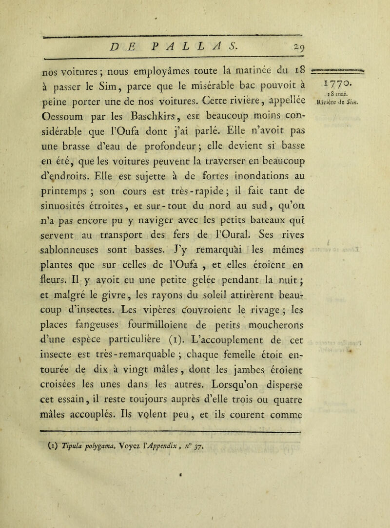 nos voitures ; nous employâmes toute la matinée du 18 à passer le Sim, parce que le misérable bac pouvoir à ï770, peine porter une de nos voitures. Cette rivière, appeîlée Rivière île Sim. Oessoum par les Baschkirs, est beaucoup moins con- sidérable que FOufa dont j’ai parlé. Elle n’avoit pas une brasse d’eau de profondeur ; elle devient si basse en été, que les voitures peuvent la traverser en beaucoup d’endroits. Elle est sujette à de fortes inondations au printemps; son cours est très-rapide; il fait tant de sinuosités étroites, et sur-tout du nord au sud, qu’on 11’a pas encore pu y naviger avec les petits bateaux qui servent au transport des fers de l’Oural. Ses rives sablonneuses sont basses. J’y remarquai les mêmes plantes que sur celles de l’Oufa , et elles étoient en fleurs. Il y avoit eu une petite gelée pendant la nuit ; et malgré le givre, les rayons du soleil attirèrent beau- coup d’insectes. Les vipères douvroient le rivage ; les places fangeuses fourmilloient de petits moucherons d’une espèce particulière (1). L’accouplement de cet insecte est très-remarquable ; chaque femelle étoit en- tourée de dix à vingt mâles, dont les jambes étoient croisées les unes dans les autres. Lorsqu’on disperse cet essain, il reste toujours auprès d’elle trois ou quatre mâles accouplés. Ils volent peu, et ils courent comme Ci) Tipula polygama, Voyez YAppendix, n° 37, 1