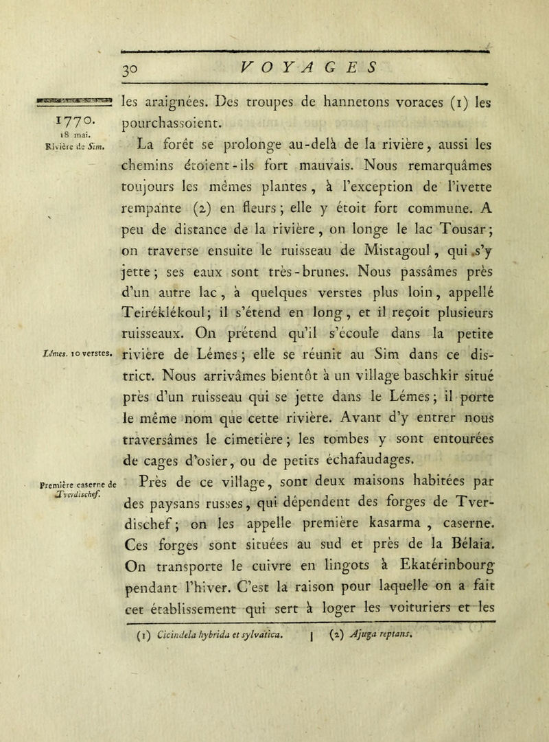 1770. 18 mai. Rivière de Sim. Lifmes. joverstes. Première caserne de .Tvcrdischef 30 les araignées. Des troupes de hannetons voraces (1) les pourchassoient. La forêt se prolonge au-delà de la rivière, aussi les chemins étoient-ils fort mauvais. Nous remarquâmes toujours les mêmes plantes, à l’exception de l’ivette rempante (2) en fleurs ; elle y étoit fort commune. A peu de distance de la rivière, on longe le lac Tousar; on traverse ensuite le ruisseau de Mistagoul, qui .s’y jette; ses eaux sont très-brunes. Nous passâmes près d’un autre lac, à quelques verstes plus loin, appelle Teiréklékoul; il s’étend en long, et il reçoit plusieurs ruisseaux. On prétend qu’il s’écoule dans la petite rivière de Lémes ; elle se réunit au Sim dans ce dis- trict. Nous arrivâmes bientôt à un village baschkir situé près d’un ruisseau qui se jette dans le Lémes ; il porte le même nom que cette rivière. Avant d’y entrer nous traversâmes le cimetière ; les tombes y sont entourées de cages d’osier, ou de petits échafaudages. Près de ce village, sont deux maisons habitées par des paysans russes, qui dépendent des forges de Tver- dischef ; on les appelle première kasarma , caserne. Ces forges sont situées au sud et près de la Bélaia. On transporte le cuivre en lingots à Ekatérinbourg pendant l’hiver. C’est la raison pour laquelle on a fait cet établissement qui sert à loger les voituriers et les