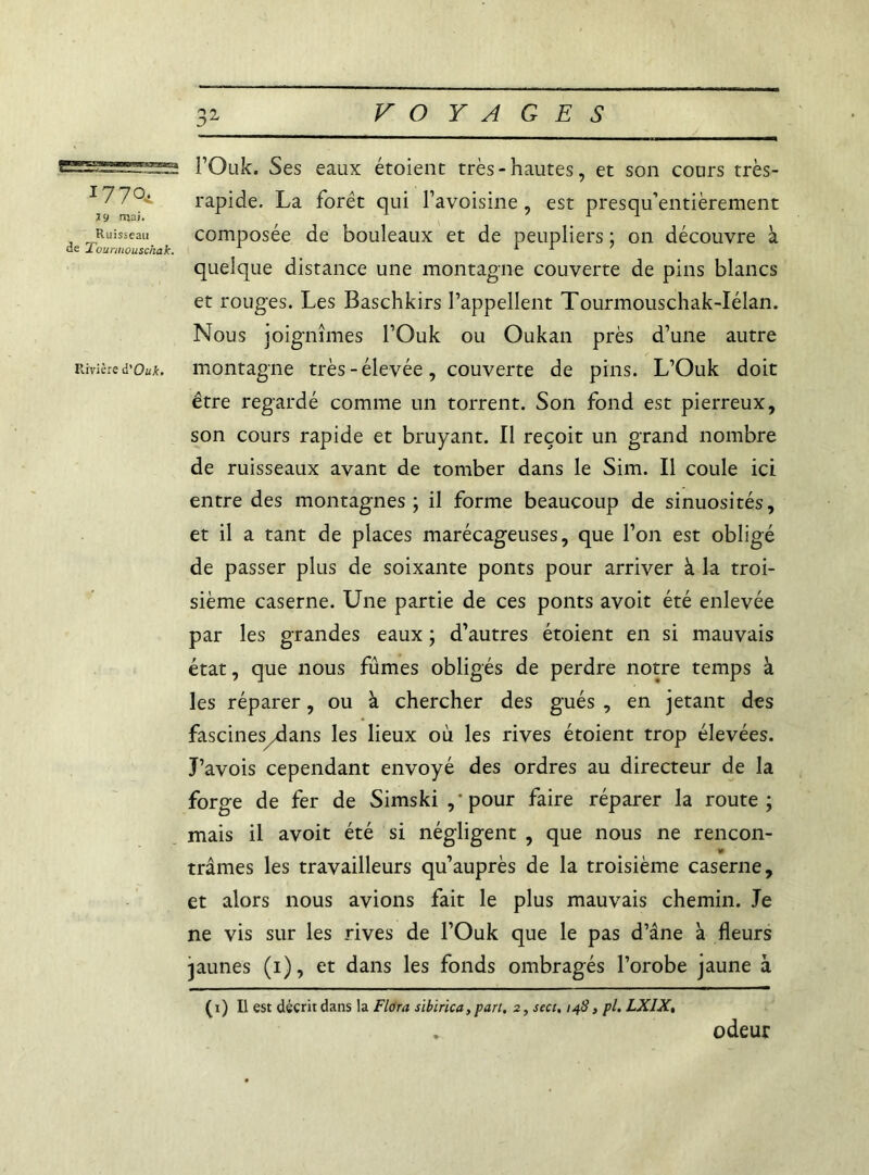 i770t l 9 mai. Ruisseau de Tounnouschak. Rivière à'Ouk. 32 VOYAGES l’Ouk. Ses eaux étoienc très-hautes, et son cours très- rapide. La foret qui l’avoisine , est presqu’entièrement composée de bouleaux et de peupliers • 011 découvre à quelque distance une montagne couverte de pins blancs et rouges. Les Baschkirs l’appellent Tourmouschak-Iélan. Nous joignîmes l’Ouk ou Oukan près d’une autre montagne très-élevée, couverte de pins. L’Ouk doit être regardé comme un torrent. Son fond est pierreux, son cours rapide et bruyant. Il reçoit un grand nombre de ruisseaux avant de tomber dans le Sim. Il coule ici entre des montagnes ; il forme beaucoup de sinuosités, et il a tant de places marécageuses, que l’on est obligé de passer plus de soixante ponts pour arriver à la troi- sième caserne. Une partie de ces ponts avoit été enlevée par les grandes eaux ; d’autres étoient en si mauvais état, que nous fûmes obligés de perdre notre temps à les réparer, ou à chercher des gués , en jetant des fascines/dans les lieux où les rives étoient trop élevées. J’avois cependant envoyé des ordres au directeur de la forge de fer de Simski ,‘pour faire réparer la route; mais il avoit été si négligent , que nous ne rencon- trâmes les travailleurs qu’auprès de la troisième caserne, et alors nous avions fait le plus mauvais chemin. Je ne vis sur les rives de l’Ouk que le pas d’âne à fleurs jaunes (1), et dans les fonds ombragés l’orobe jaune à (1) Il est décrit dans la Flora sibirica, part. 2, seci, 148, pl. LXIX, . odeur