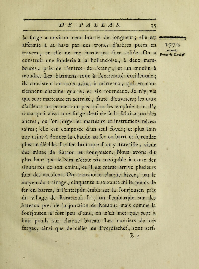 la forge a environ cent brasses de longueur ; elle est affermie à sa base par des troncs d’arbres posés en travers, et elle ne me parut pas fort solide. On a construit une fonderie a la hollandaise, k deux mem- brures, près de l’entrée de l’étang, et un moulin à, moudre. Les bâtimens sont à l’extrémité occidentale ; ils consistent en trois usines à marteaux, qui en con- tiennent chacune quatre, et six fourneaux. Je n’y vis que sept marteaux en activité , faute d’ouvriers ; les eaux d’ailleurs ne permettent pas qu’on les emploie tous. J’y remarquai aussi une forge destinée a la fabrication des ancres, où l’on forge les marteaux et instrumens néces- saires ; elle est composée d’un seul foyer ; et plus loin une usine à donner la chaude au fer en barre et le rendre plus malléable. Le fer brut que l’on y travaille , vient des mines de Kataou et Jourjousen. Nous avons dit plus haut que le Sim n’étoit pas navigable à cause des sinuosités de son cours , et il est même arrivé plusieurs fois des accidens. On transporte chaque hiver, par le moyen du traînage, cinquante à soixante mille pouds de fer en barres, k fentrepôt établi sur la Jourjousen près du village de Rarataoul. Là, on l’embarque sur des bateaux près de la jonction du Kataou; mais comme la Jourjousen a fort peu d’eau, on n’en met que sept à huit pouds sur chaque bateau. Les ouvriers de ces forges, ainsi que de celles de Tyerdischef, sont serfs ■ Ei 1770. *0 mai. Forge de Simjktf*