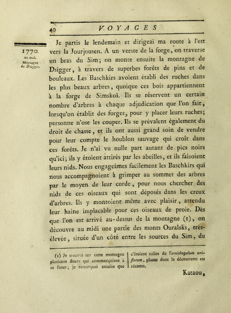 ,-T, „ Je partis le lendemain et dirigeai ma route à l’est 1770. vers la Jourjousen. A un verste de la forge, on traverse Montagne un bras du Sim; on monte ensuite la montagne de ieDsigscr. j^sï^er ? ^ travers de superbes forêts de pins et de bouleaux. Les Baschkirs avoient établi des ruches dans les plus beaux arbres, quoique ces bois appartiennent à la forge de Simskoï. ïls se réservent un certain nombre d’arbres à chaque adjudication que l’on fait, lorsqu’on établit des forges^ pour y placer leurs ruches; personne n’ose les couper. Ils se prévalent egalement du droit de chasse, et ils ont aussi grand soin de vendre pour leur compte le houblon sauvage qui croît dans ces forêts. Je n’ai vu nulle part autant de pics noirs qu’ici; ils y étoient attirés par les abeilles, et ils faisoient leurs nids. Nous engageâmes facilement les Baschkirs qui nous accompagnoient à grimper au sommet des arbres par le moyen de leur corde , pour nous chercher des nids de ces oiseaux qui sont déposés dans les creux d’arbres. Ils y montoient même avec plaisir , attendu leur haine implacable pour ces oiseaux de proie. Dès que l’on est arrivé au-dessus de la montagne (1), on découvre au midi une partie des monts OuralsKs, très- élevée, située d’un côté entre les sources du Sim, du (1) Je trouvai sur cette montagne plusieurs fleurs qui commençoient à se faner; je remarquai ensuite que c’étoient celles de Vomlthogalum uni- florum, plante dont la découverte est récente. Kataou,