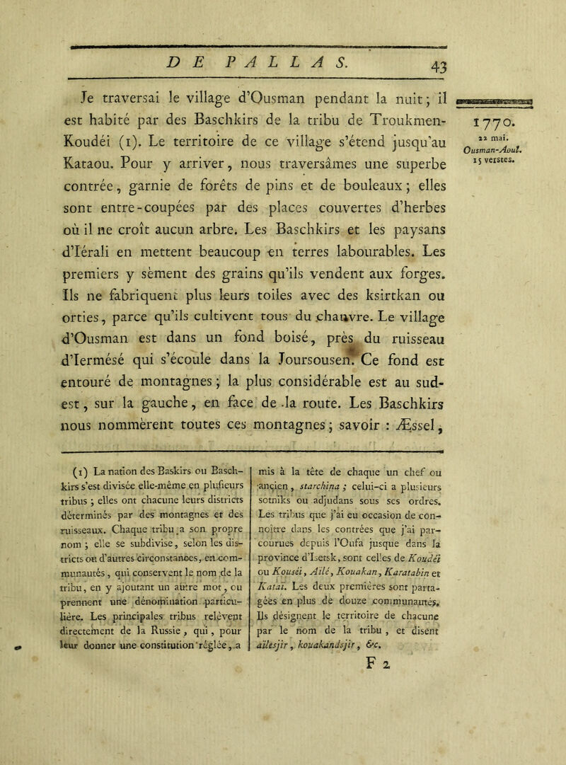 Je traversai le village d’Ousman pendant la nuit ; il est habité par des Baschkirs de la tribu de Troukmen- Koudéi (i). Le territoire de ce village s’étend jusqu’au Kataou. Pour y arriver, nous traversâmes une superbe contrée, garnie de forêts de pins et de bouleaux ; elles sont entre-coupées par des places couvertes d’herbes où il ne croît aucun arbre. Les Baschkirs et les paysans d’Iérali en mettent beaucoup en terres labourables. Les premiers y sèment des grains qu’ils vendent aux forges. Ils ne fabriquent plus leurs toiles avec des ksirtkan ou orties, parce qu’ils cultivent tous du chanvre. Le village d’Ousman est dans un fond boisé, près du ruisseau d’Iermésé qui s’écoule dans la Joursousenf'Ce fond est entouré de montagnes ; la plus considérable est au sud- est , sur la gauche, en face de .la route. Les Baschkirs nous nommèrent toutes ces montagnes ; savoir : Æssel, (i) La nation des Baskirs ou Basch- kirs s’est divisée elle-même en plufieurs tribus ; elles ont chacune leurs districts déterminés par des montagnes et des ruisseaux. Chaque tribu.a son propre nom ; elle se subdivise, selon les dis- tricts ou d’autres circonstances, en com- munautés , qui conservent le nom de la tribu, en y ajoutant un autre mot, eu prennent une dénomination particu- lière. Les principales tribus relèvent directement de la Russie , qui , pour leur donner une constitution'réglée, a mis à la tête de chaque un chef ou ■ancien , starchina ; celui-ci a plusieurs sotniks ou adjudans sous ses ordres. Les tribus que j’ai eu occasion de con- noître dans les contrées que j’ai par- courues depuis l’Oufa jusque dans la province d’Isetsk, sont celles de Koudéï ou Kousii, Ailé, Kouakati, Karatabin et Ratai. Les deux premières sont parta- gées en plus de douze communautés. Ils désignent le territoire de chacune par le nom de la tribu , et disent ailesjir, kouakandsjir, &c. F 2 1 77O. mai. Ousman-Aoul. 15 verstes.