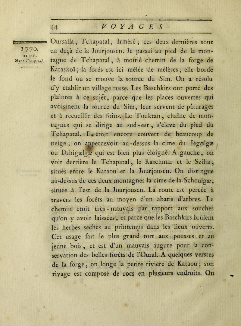  Oursalla, Tchapataî, Irmésé ; ces deux dernières sont i 770. en deçà de la Jourjousen. Je passai au pied de la mon- 22 mai. Mon:Tchapataî. tagne de Tchapataî, à moitié chemin de la forge de Kataskoï ; la forêt* est ici mêlée de mélèses ; elle borde le fond où se trouve la source du Sim. O11 a résolu d’y établir un village russe. Les Baschkirs ont porté des plaintes à ce sujet, parce que les places ouvertes qui avoisinent la source du Sim, leur servent de pâturages et à recueillir des foins. Le Touktan, chaîne de mon- tagnes qui se dirige au sud-est, s’élève du pied du Tchapataî. Il» étcit encore couvert de beaucoup de neige ; on agpercevoit au-dessus la cime du Jégælgæ ou Dshigælgæ qui est bien plus éloigné. A gauche, on voit derrière le Tchapataî, le Kaschmar et le Szilia, situés entre le Kataou -et la Jourjousen. On distingue au-dessus de ces deux montagnes la cime de la Schoulgæ, située à l’est de la Jourjousen. La route est percée à travers les forêts au moyen d’un abatis d’arbres. Le chemin étoit très - mauvais par rapport aux souches qu’on y avoit laissées, et parce que les Baschkirs brûlent les herbes sèches au printemps dans les lieux ouverts. Cet usage fait le plus grand tort aux pousses et au jeune bois, et est d’un mauvais augure pour, la con- servation des belles forêts de l’Oural. A quelques verstes de la forge, on longe la petite rivière de Kataou ; son rivage est composé de rocs en plusieurs endroits. On